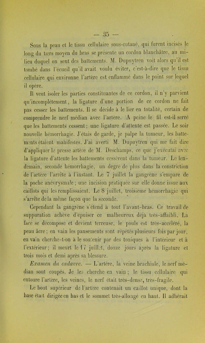 Sous la peau et le tissu cellulaire sous-cutané, qui furent incises le long du tiers moyen du bras se présente un cordon blancliâtrc, au mi- lieu duquel on sent des battements. J\I. Dupuytren voit alors qu’il est tombé dans l’écueil qu'il avait voulu éviter, c'est-à-dire que le tissu cellulaire qui environne l’artère est enfiammé dans le point sur lequel il opère. Il veut isoler les parties constituantes dé ce cordon, il n’y parvient qu’incomplétement, la ligature d’une portion de ce cordon ne fait pas cesser les battements. Il se décide à le lier en totalité, certain de comprendre le nerf médian avec l’artère. A peine le fil est-il serré que les battements cessent ; une ligature d’attente est passée. Le soir nouvelle hémorrhagie. J’étais de garde, je palpe la tumeur, les batte- ments étaient manifestes. J’ai averti M. Dupuytren qui me fait dire d’appliquer le presse artèie de M. Deschamps, ce que j’exécutai avec la ligature d’attente les battements cessèrent dans la tumeur. Le len- demain, seconde hémorrhagie, un degré de [)lus dans la constriction de l’artère l’arrete à l’instant. Le 7 juillet la gangrène s'empare de la poche anévrysmale ; une incision pratiquée sur elle donne issue aux caillots qui les remplissaient. Le 8 juillet, troisième hémorrhagie qui s’arrête de la même façon que la .seconde. Cependant la gangrène s’étend à tout l’avant-bras. Ce travail de suppuration achève d’épuiser ce malheureux déjà très-affaihli. La face se décompose et devient terreuse, le pouls est très-accéléré, la peau âcre; en vain les pansements sont répétés plusieurs fois par jour, en vain cherche-t-on à le sou'.enir par des toniques à l’intérieur et à l’extérieur; il meurt le 17 juillet, douze jours après la ligature et trois mois et demi après sa blessure. Examen du cadavre. — L’artère, la veine brachiale, le nerf mé- dian sont coupés. Je les cherche en vain ; le tissu cellulaire qui entoure l’artère, les veines, le nerf était très-dense, très-fragile. Le bout supérieur de l'artère contenait un caillot unique, dont la hase était dirigée en bas et le sommet très-allongé en haut. Il adhérait