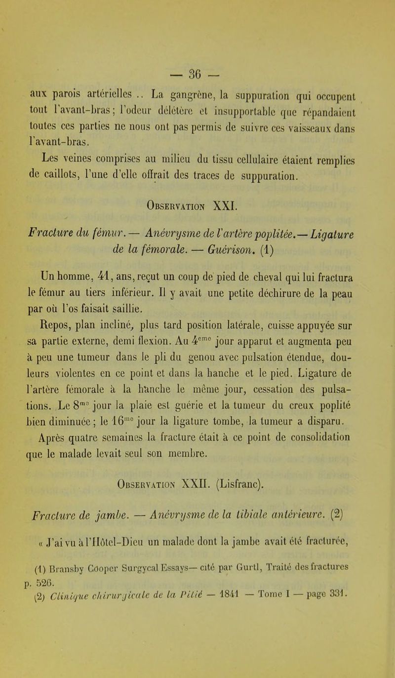 — se- aux parois artérielles .. La gau2;rènc, la suppuration qui occupent tout 1 avant-bras ; 1 odeur délétère et insupportable que répandaient toutes ces parties ne nous ont pas permis de suivre ces vaisseaux dans l’avant-bras. Les veines comprises au milieu du tissu cellulaire étaient remplies de caillots, l’une d’elle offrait des traces de suppuration. Observation XXL Fracture du fémur. — Anévrysme de Vartère poplitée.— Ligature de la fémorale. — Guérison. (1) Un homme, 41, ans, reçut un coup de pied de cheval qui lui fractura le fémur au tiers inférieur. Il y avait une petite déchirure de la peau par où l’os faisait saillie. Repos, plan incliné, plus tard position latérale, cuisse appuyée sur sa partie externe, demi flexion. Au 4®'^® jour apparut et augmenta peu à peu une tumeur dans le pli du genou avec pulsation étendue, dou- leurs violentes en ce point et dans la hanche et le pied. Ligature de l’artère fémorale à la hanche le même jour, cessation des pulsa- tions. Le jour la plaie est guérie et la tumeur du creux poplité bien diminuée; le 16’° jour la ligature tombe, la tumeur a disparu. Après quatre semaines la fracture était à ce point de consolidation que le malade levait seul son membre. Observation XXII. (Lisfranc). Fracture de jambe. — Anévrysme de la tibiale antérieure. (2) « .l’aivu àriIêtel-Dicu un malade dont la jambe avait été fracturée, (1) Bransby Cooper Surgycal E.ssays—cité par Gurtl, Traité des fractures p. 52G. (2) Cliiii(/ue cliirurjicale de la Pitié — 18-il — Tome I — page 33i.