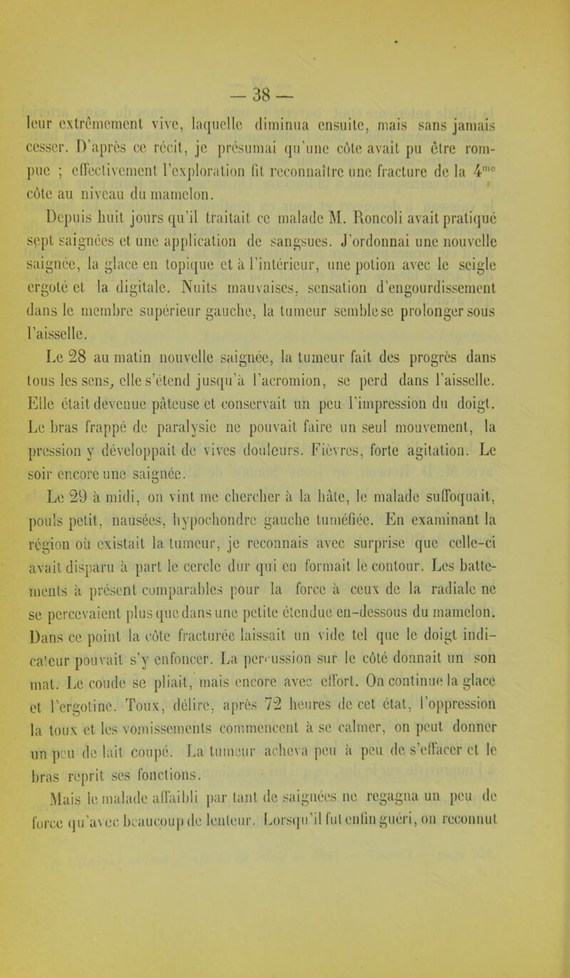 -38 — leur cxlrêmomcnl vive, laquelle diminua ensuite, mais sans jamais cesser. D’après ce récit, je présumai qu’une côte avait pu être rom- j)ue ; edeclivement l’exploration lit reconnaître une fracture de la côte au niveau du mamelon. Depuis huit jours qu’il traitait ce malade M. Roncoli avait pratiqué sept saignées et une application de sangsues. J’ordonnai une nouvelle saignée, la glace en topi{[ue et à l’intérieur, une potion avec le seigle ergoté et la digitale. Nuits mauvaises, sensation d’engourdissement dans le membre supérieur gauche, la tumeur semblese prolonger sous l’aisselle. Le 28 au matin nouvelle saignée, la tumeur fait des progrès dans tous les sens^ elle s’étend jusqu’à l’acromion, se perd dans l’aisselle. Elle était devenue pâteuse et conservait un peu l’impression du doigt. Le bras frappé de paralysie ne pouvait faire un seul mouvement, la pression y développait de vives douleurs. Fièvres, forte agitation. Le soir encore une saignée. Le 29 à midi, on vint me chercher à la hâte, le malade sulToquait, pouls petit, nausées, hypochondre gauche tuméfiée. En examinant la région où existait la tumeur, je reconnais avec surprise que celle-ci avait disparu à part le cercle dur qui en formait le contour. Les batte- ments à présent comparables pour la force à ceux de la radiale ne se percevaient plusquedans une petite étendue en-dessous du mamelon. Dans ce point la côte fracturée laissait un vide tel que le doigt indi- cateur pouvait s’y enfoncer. La per« ussion sur le coté donnait un son mat. Le coude se pliait, mais encore avec elFort. On continue la glace et l’crgotine. Toux, délire, après 72 heures de cet état, ro])prcssion la toux et les vomissements commencent à se calmer, on peut donner un peu de lait coupé. La tumeur acheva peu à peu de s’ellaccr et le bras reprit ses fonctions. .Mais le malade allàibli par tant de .saignées ne regagna un peu de force (ju’a\ ec beaucoup (le lenteur. Lorscpi’il lut enfin guéri, ou reconnut