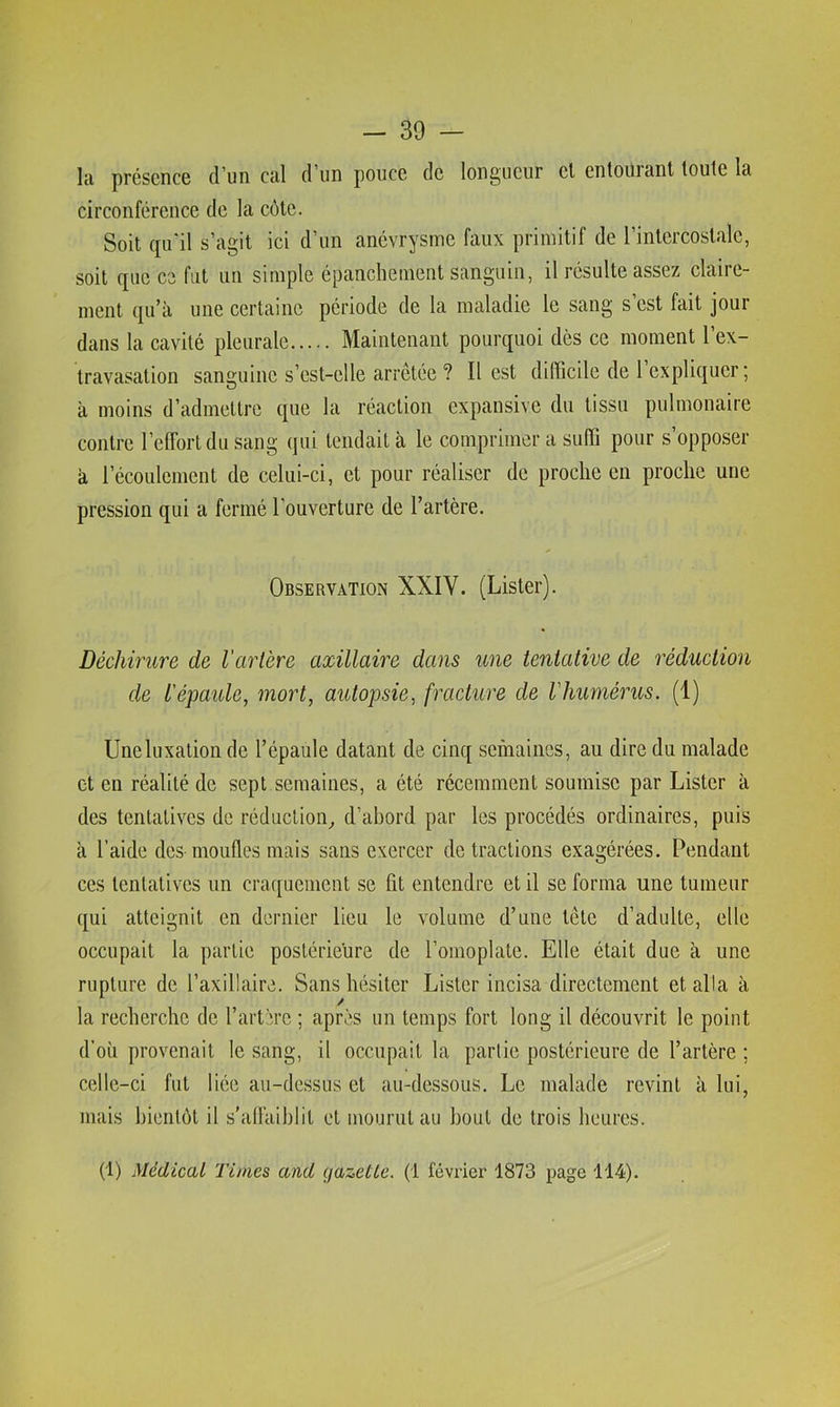 la présence d'iiii cal d'un pouce de longueur el entoüiant toute la circonférence de la côte. Soit qu'il s’agit ici d’un anévrysme faux primitif de l’intercostale, soit que ce fut un simple épanchement sanguin, il résulte assez claire- ment qu’à une certaine période de la maladie le sang s’est fait jour dans la cavité pleurale Maintenant pourquoi dès ce moment l’ex- travasation sanguine s’est-elle arretée ? Il est difficile de 1 expliquer; à moins d’admettre que la réaction expansive du tissu pulmonaire contre l’effort du sang qui tendait à le comprimera suffi pour s’opposer à récoulcment de celui-ci, et pour réaliser de proche en proche une pression qui a fermé l'ouverture de l’artère. Observation XXIV. (Lister). Déchirure de l'artère axillaire dans une tentative de réduction de l'épaule, mort, autopsie, fracture de l'humérus. (1) Une luxation de l’épaule datant de cinq semaines, au dire du malade et en réalité de sept semaines, a été récemment soumise par Lister à des tentatives de réduction^ d’abord par les procédés ordinaires, puis à l’aide des-moufles mais sans exercer de tractions exagérées. Pendant ces tentatives un craquement se fit entendre et il se forma une tumeur qui atteignit en dernier lieu le volume d’une tète d’adulte, elle occupait la partie postérieure de l’omoplate. Elle était due à une rupture de l’axillaire. Sans hésiter Lister incisa directement et alla à la recherche de l’artère ; après un temps fort long il découvrit le point d’où provenait le sang, il occupait la partie postérieure de l’artère ; celle-ci fut liée au-dessus et au-dessous. Le malade revint à lui, mais bientôt il s’affaiblit et mourut au bout de trois heures. (1) Médical Times and gazetle. (1 février 1873 page 114).
