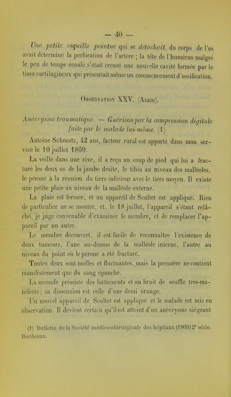 Une pctilc esquille pointue (jiii sc délciehail. du corps de l’os ti\ «lit dclei miné la pcrforalion de 1 artère j la tète de l’humérus malgré i(i peu de temps écoulé s était creusé une nouvelle cavité formée parle tissu cartilagineux qui présentait même un commencement d’ossification. Observation XXV. (Azam). Anévrysme traumatique. ~ Guérisonpar la compression diyilalc faite par le malade lui-même, ( l) Antoine Schmutz, 42 ans, facteur rural est apporté dans mou ser- vice le 10 juillet 1869. La veille dans une rixe, il a reçu un coup de pied qui lui a frac- turé les deux os de la jambe droite, le tibia au niveau des malléoles, le péroné à la réunion du tiers inférieur avec le tiers moyen. Il existe une petite plaie au niveau de la malléole externe. La plaie est fermée, et un appareil de Scultet est appliqué. Rien de particulier ne se montre, et, le 18 juillet, l’appareil s’étant relâ- ché, je juge convenable d’examiner le membre, et de remplacer l’ap- pareil par un autre. Le membre découvert, il est facile de reconnaître l’existence de deux tumeurs, l’une au-dessus de la malléole interne, l’autre au niveau du point où le péroné a été fracturé. Toutes deux sont molles et fluctuantes, ,mais la première ne contient manifestement que du sang épanché. La seconde présente des battements et un bruit de souflle très-ma- nifeste; sa dimension e.st celle d’une demi orange. Un nouvel appareil de Scultet est appliqué et le malade est mis en observation. Il devient certain qu’il est atteint d’un anévrysme siégeant (i) Bulletin de la Société médico-clnruryicalo des liôpitau.x (I8G9)2'série. Bordeau.x.