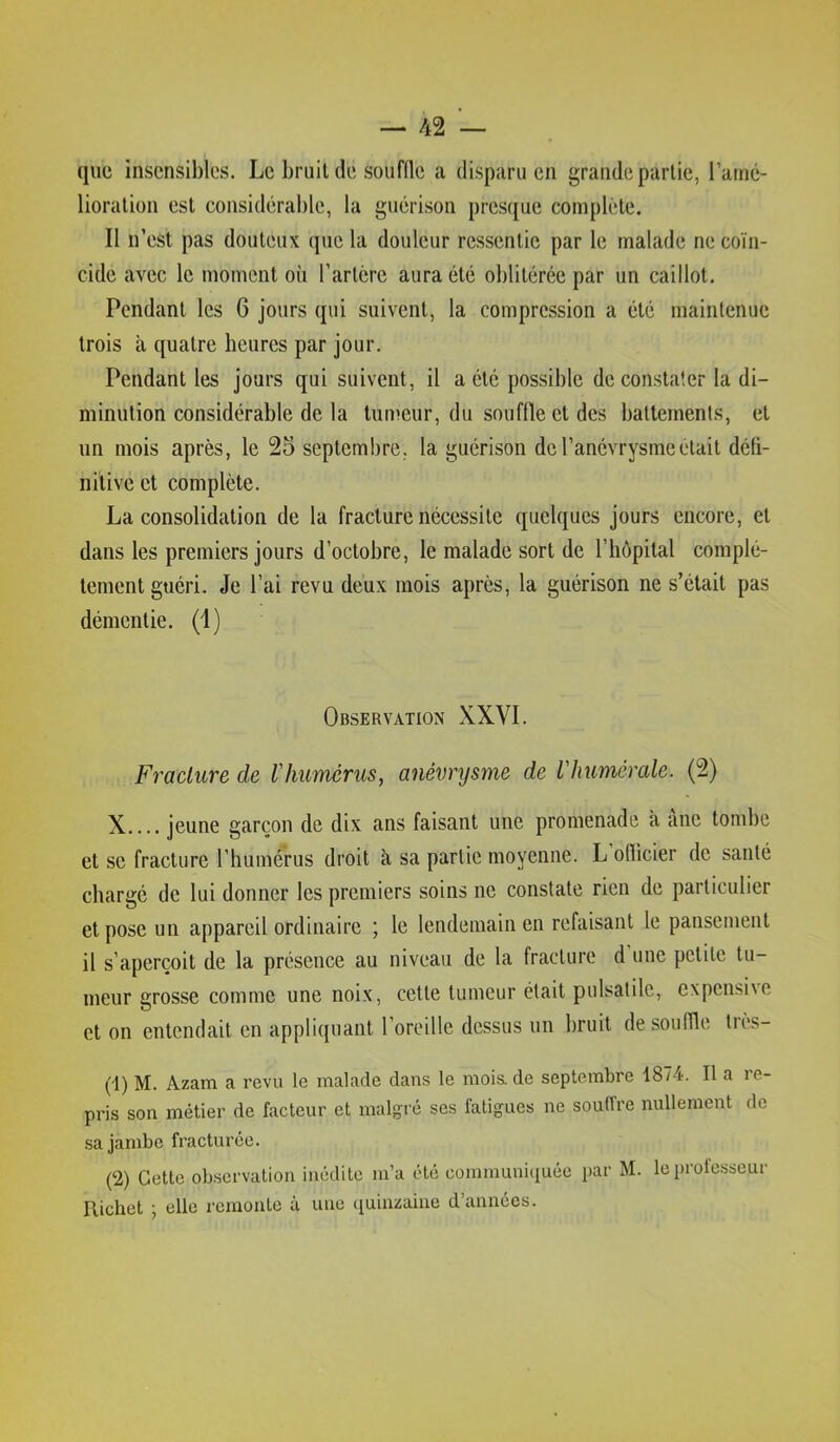 que insensibles. Le bruit de souffle a disparu en grande partie, l’amé- lioration est considérable, la guérison presque complète. Il n’est pas douteux que la douleur ressentie par le malade ne coïn- cide avec le moment où l’artcre aura été oblitérée par un caillot. Pendant les 6 jours qui suivent, la compression a été maintenue trois à quatre heures par jour. Pendant les jours qui suivent, il a été possible de constater la di- minution considérable de la tun^eur, du souffle et des battements, et un mois après, le 25 septembre, la guérison de l’anévrysme était défi- nitive et complète. La consolidation de la fracture nécessite quelques jours encore, et dans les premiers jours d’octobre, le malade sort de l’hôpital complè- tement guéri. Je l’ai revu deux mois après, la guérison ne s’était pas démentie. (1) Observation XXVI. Fracture de l'humérus, anévrysme de l'humérale. (2) X jeune garçon de dix ans faisant une promenade à ane tombe et se fracture l’humérus droit à, sa partie moyenne. L oflicier de santé chargé de lui donner les premiers soins ne constate rien de particulier et pose un appareil ordinaire ; le lendemain en refaisant le pansement il s’aperçoit de la présence au niveau de la fracture d une petite tu- meur crosse comme une noix, cette tumeur était pulsatile, expensive O et on entendait en appliquant l’oreille dessus un bruit de souffle très- (1) M. Azam a revu le malade dan.s le moi& de septembre 1874. Il a le- pris son métier de facteur et malgré ses fatigues ne souffre nullement de sa jambe fracturée. (2) Cette ob.servation inédite m’a été communiquée par M. le professeur Richet -, elle remonte ù une quinzaine d’années.