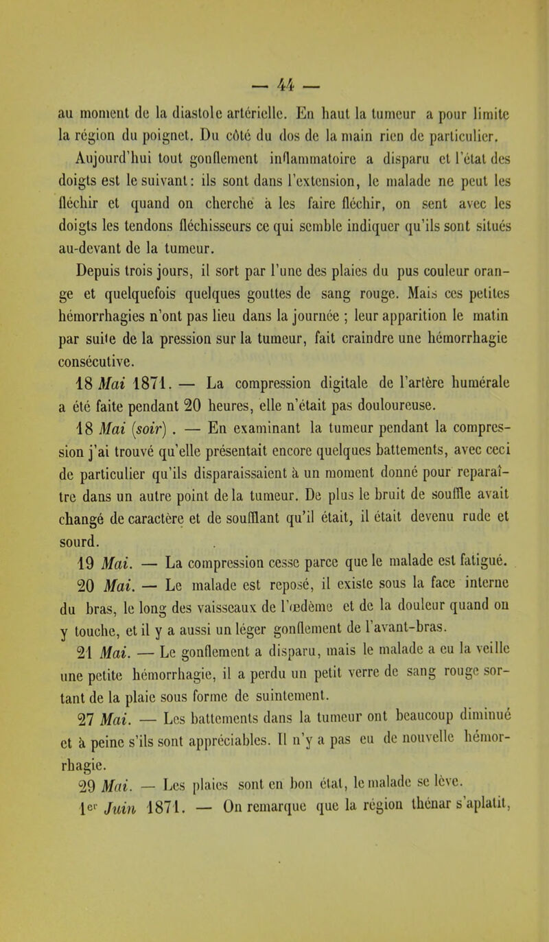 au moment de la diastole artérielle. En haut la tumeur a pour limite la région du poignet. Du côté du dos de la main rien de particulier. Aujourd’hui tout gonflement inflammatoire a disparu et l’étal des doigts est le suivant; ils sont dans l’extension, le malade ne peut les fléchir et quand on cherche à les faire fléchir, on sent avec les doigts les tendons fléchisseurs ce qui semble indiquer qu’ils sont situés au-devant de la tumeur. Depuis trois jours, il sort par l’une des plaies du pus couleur oran- ge et quelquefois quelques gouttes de sang rouge. Mais ces petites hémorrhagies n’ont pas lieu dans la journée ; leur apparition le matin par suite de la pression sur la tumeur, fait craindre une hémorrhagie consécutive. iS Mai 1871. — La compression digitale de l’artère humérale a été faite pendant 20 heures, elle n’était pas douloureuse. 18 Mai [soir] . — En examinant la tumeur pendant la compres- sion j’ai trouvé qu’elle présentait encore quelques battements, avec ceci de particulier qu’ils disparaissaient à un moment donne pour reparaî- tre dans un autre point delà tumeur. De plus le bruit de souffle avait changé de caractère et de soufflant qu’il était, il était devenu rude et sourd. 19 Mai. — La compression cesse parce que le malade est fatigué. 20 Mai. — Le malade est reposé, il existe sous la face interne du bras, le long des vaisseaux de l’œdème et de la douleur quand ou y louche, et il y a aussi un léger gonflement de l’avant-bras. 21 Mai. — Le gonflement a disparu, mais le malade a eu la veille une petite hémorrhagie, il a perdu un petit verre de sang rouge sor- tant de la plaie sous forme de suintement. 27 Mai. — Les hallernents dans la tumeur ont beaucoup diminué et à peine s’ils sont appréciables. Il n’y a pas eu de nouvelle hémor- rhagie. 29 Mai. — Les plaies sont en bon étal, le malade se lève. Jum 1871. — On remarque que la région thénar s aplatit,