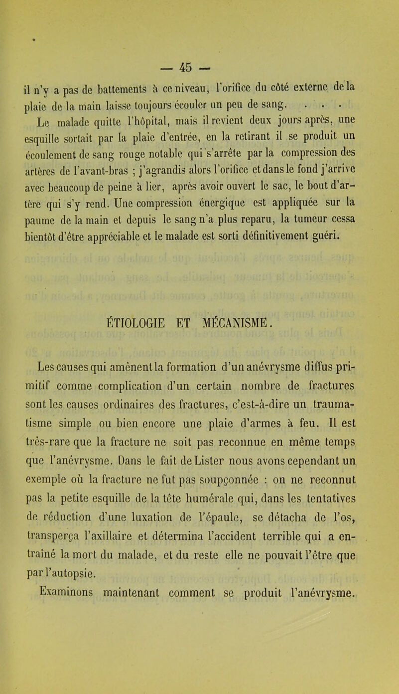 il n’y a pas de battements îi ce niveau, l’orifice du côté externe delà plaie de la main laisse toujours écouler un peu de sang. ... Le malade quitte l’hôpital, mais il revient deux jours après, une esquille sortait par la plaie d’entrée, en la retirant il se produit un écoulement de sang rouge notable qui's’arrête parla compression des artères de l’avant-bras ; j’agrandis alors l’orifice et dans le fond j’arrive avec beaucoup de peine à lier, après avoir ouvert le sac, le bout d’ar- tère qui s’y rend. Une compression énergique est appliquée sur la paume de la main et depuis le sang n’a plus reparu, la tumeur cessa bientôt d’être appréciable et le malade est sorti définitivement guéri. ÉTIOLOGIE ET MÉCANISME. Les causes qui amènent la formation d’un anévrysme diffus pri- mitif comme complication d’un certain nombre de fractures sont les causes ordinaires des fractures, c’est-à-dire un trauma- tisme simple ou bien encore une plaie d’armes à feu. Il est très-rare que la fracture ne soit pas reconnue en même temps que l’anévrysme. Dans le fait de Lister nous avons cependant un exemple où la fracture ne fut pas soupçonnée ; on ne reconnut pas la petite esquille de la tête humérale qui, dans les tentatives de réduction d’une luxation de Tépaule, se détacha de l’os, transperça Taxillaire et détermina l’accident terrible qui a en- traîné la mort du malade, et du reste elle ne pouvait Têtre que par l’autopsie. Examinons maintenant comment se produit l’anévrysme.