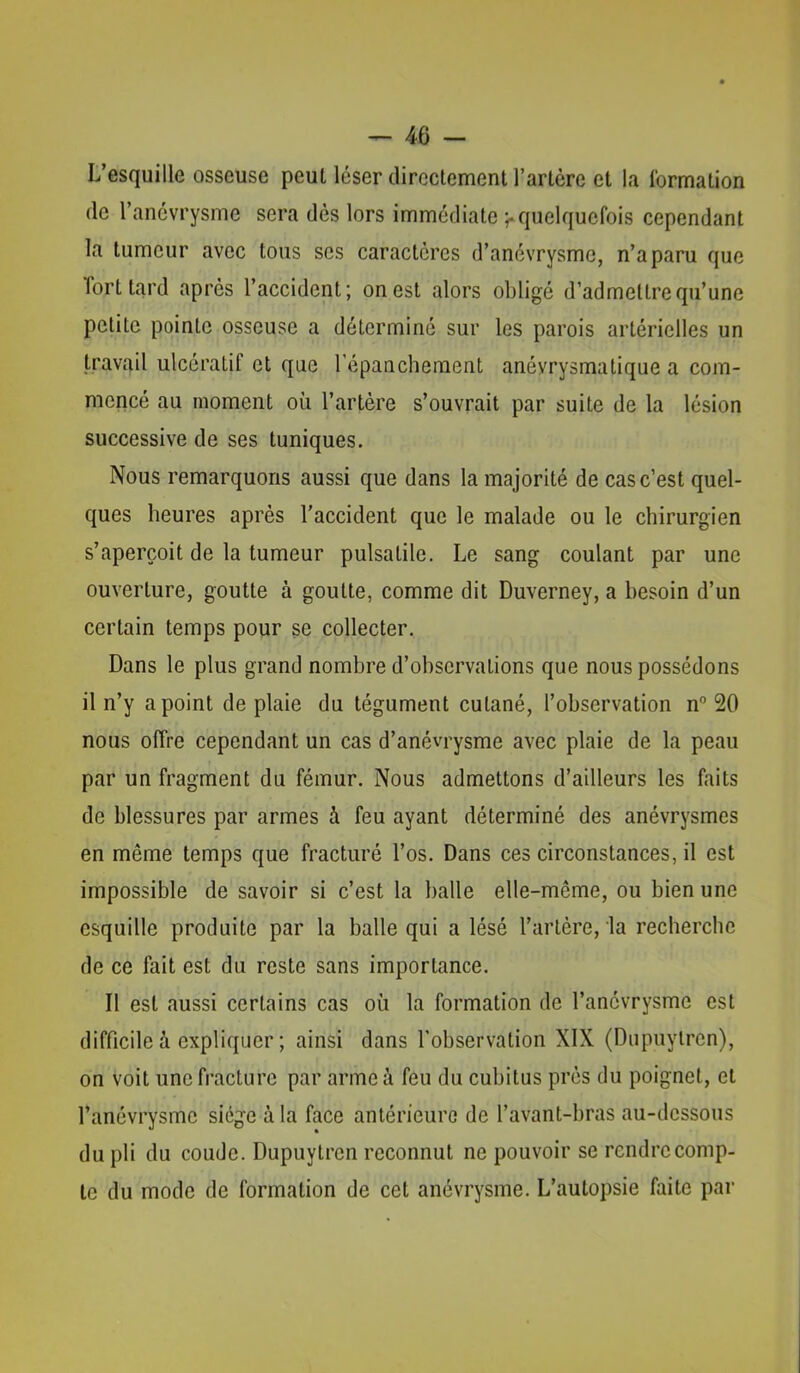 L’esquille osseuse peut léser directement l’artère et la formation de l’anévrysme sera dès lors immédiate ^quelquefois cependant la tumeur avec tous scs caractères d’anévrysme, n’a paru que Tort tard après l’accident; on est alors obligé d’admettre qu’une petite pointe osseuse a déterminé sur les parois artérielles un travail ulcératif et que l’épaachement anévrysmatique a com- mencé au moment où l’artère s’ouvrait par suite de la lésion successive de ses tuniques. Nous remarquons aussi que dans la majorité de cas c’est quel- ques heures après l'accident que le malade ou le chirurgien s’aperçoit de la tumeur pulsatile. Le sang coulant par une ouverture, goutte à goutte, comme dit Duverney, a besoin d’un certain temps pour se collecter. Dans le plus grand nombre d’observations que nous possédons il n’y a point de plaie du tégument cutané, l’observation n® 20 nous offre cependant un cas d’anévrysme avec plaie de la peau par un fragment du fémur. Nous admettons d’ailleurs les faits de blessures par armes à feu ayant déterminé des anévrysmes en même temps que fracturé l’os. Dans ces circonstances, il est impossible de savoir si c’est la balle elle-même, ou bien une esquille produite par la balle qui a lésé l’artère, la recherche de ce fait est du reste sans importance. Il est aussi certains cas où la formation de l’anévrysme est difficile à expliquer ; ainsi dans l’observation XIX (Dupuylren), on voit une fracture par arme à feu du cubitus prés du poignet, et l’anévrysme siège à la face antérieure de l’avant-bras au-dessous du pli du coude. Dupuytren reconnut ne pouvoir se rendre comp- te du mode de formation de cet anévrysme. L’autopsie faite par