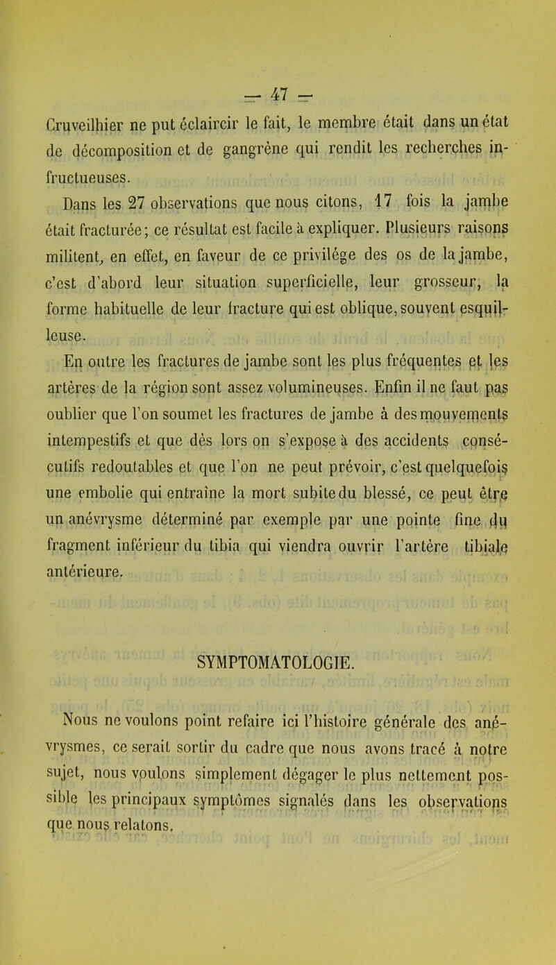 Cruveilhier ne put éclaircir le fait, le membre était dans un état de décomposition et de gangrène qui rendit les recherches in- fructueuses. Dans les 27 observations que nous citons, 17 fois la jambe était fracturée; ce résultat est facile à expliquer. Plusieurs raisons militent, en effet, en faveur de ce privilège des os de la jambe, c’est d’abord leur situation superficielle, leur grosseur; la forme habituelle de leur fracture qui est oblique, souvent esqpi|- leuse. En outre les fractures de jambe sont les plus fréquentes pt |es artères de la région sont assez volumineuses. Enfin il ne faut pas oublier que l’on soumet les fractures de jambe à desmouvernents intempestifs et que dès lors on s’expose à des accidents cpnsé- cutifs redoutables et que l’on ne peut prévoir, c’est quelquefois une embolie qui entraîne la mort subite du blessé, ce peut qtrp un anévrysme déterminé par exemple par une pointe fine fragment inférieur du tibia qui viendra ouvrir l’artére tibiale antérieure. SYMPTOMATOLOGIE. Nous ne voulons point refaire ici l’histoire générale des ané- vrysmes, ce serait sortir du cadre que nous avons tracé à notre sujet, nous vpulons simplement dégager le plus nettement pos- sible les principaux symptômes signalés dans les obsepvatiops que nous relatons.