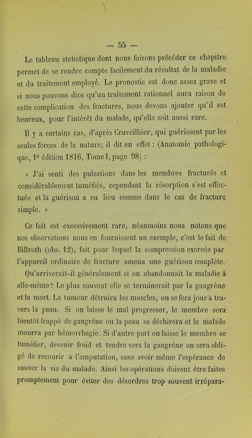 Le tableau statistique dont nous faisons précéder ce chapitre permet de se rendre compte facilement du résultat de la maladie et du traitement employé. Le pronostic est donc assez grave et si nous pouvons dire qu’un traitement rationnel aura raison de cette complication des fractures, nous devons ajouter qu’il est heureux, pour l’intérêt du malade, qu’elle soit aussi rare. Il y a certains cas, d’après Cruveilhicr, qui guérissent parles seules forces de la nature; il dit en effet : (Anatomie pathologi- que, 1® édition 1816, Tome 1, page 98) : « J’ai senti des pulsations dans les membres fracturés et considérablement tuméfiés, cependant la résorption s’est effec- tuée et la guérison a eu lieu comme dans le cas de fracture simple. » Ce fait est excessivement rare, néanmoins nous notons que nos observations nous en fournissent un exemple, c’est le fait de Billroth (obs. 12), tait pour lequel la compression exercée par l’appareil ordinaire de fracture amena une guérison complète. Qu’arriverait-il généralement si .on abandonnait la maladie à elle-même? Le plus souvent elle se terminerait par la gangrène et la mort. La tumeur détruira les muscles, ou se fera jour à tra- vers la peau. Si on laisse le mal progresser, le membre sera bientôt frappé de gangrène ou la peau se déchirera et le malade mourra par hémorrhagie. Si d’autre part on laisse le membre se tuméfier, devenir froid et tendre vers la gangrène on sera obli- gé de recourir à l’amputation, sans avoir même l’espérance de sauver la vie du malade. Ainsi les opérations doivent être faites promptement pour éviter des désordres trop souvent irrépara-