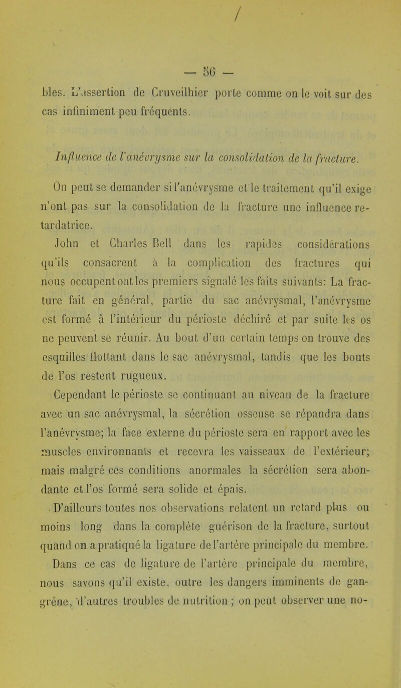 / — KO - blés. ij\isscrlion de Cruveilhier porte comme on le voit sur des cas infiniment peu fréquents. Influence de l'anéurysme sur la consolidalion de la fracture. On peut SC demander sifanévrysme et le traitement qu’il e.xigc n’ont pas sur la consolidation de la fracture une inllucnce re- tardatrice. John et Charles Bell dans les rapitlcs considérations qu’ils consacrent à la complication des fractures qui nous occupent ont les premiers signalé les faits suivants; La frac- ture fait en général, partie du sac anévrysmal, l’anévrysme est formé à l’intérieur du périoste déchiré et par suite les os ne peuvent se réunir. Au bout d’un certain temps on trouve des esquilles flottant dans le sac anévrysmal, tandis que les bouts de l’os restent rugueux. Cependant le périoste se continuant au niveau de la fracture avec un sac anévrysmal, la sécrétion osseuse se répandra dans l’anévrysme; la face externe du périoste sera en rapport avec les muscles environnants et recevra les vaisseaux de l’extérieur; mais malgré ces conditions anormales la sécrétion sera abon- dante et l’os formé sera solide et épais. . D’ailleurs toutes nos observations relatent un retard plus ou moins long dans la complète guérison de la fracture, surtout quand on a pratiqué la ligature de l’artère principale du membre. Dans ce cas de ligature de l’artére principale du membre, nous savons ({u’il existe, outre les dangers imminents de gan- grène, 'd’autres troubles de nutrition ; on peut observer une no-