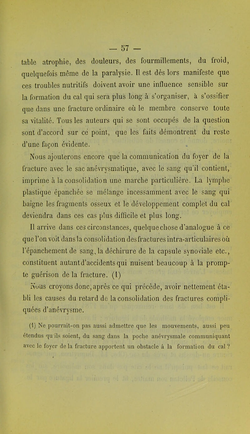 table atrophie, des douleurs, des fourmillements, du froid, quelquefois même de la paralysie. ïl est dès lors manifeste que ces troubles nutritifs doivent avoir une influence sensible sur la formation du cal qui sera plus long à s’organiser, à s’ossifier que dans une fracture ordinaire où le membre conserve toute sa vitalité. Tous les auteurs qui se sont occupés de la question sont d’accord sur ce point, que les faits démontrent du reste d’une façon évidente. Nous ajouterons encore que la communication du foyer de la fracture avec le sac anévrysmatique, avec le sang qu'il contient, imprime à la consolidation une marche particulière. La lymphe plastique épanchée se mélange incessamment avec le sang qui baigne les fragments osseux et le développement complet du cal deviendra dans ces cas plus difficile et plus long. Il arrive dans ces circonstances, quelque chose d’analogue à ce que l’on voit dans la consolidation des fractures intra-articulaires où l’épanchement de sang, la déchirure de la capsule synoviale etc., constituent autant d’accidents qui nuisent beaucoup à la promp- te guérison delà fracture. (1) Nuus croyons donc, après ce qui précède, avoir nettement éta- bli les causes du retard de la consolidation des fractures compli- quées d’anévrysme. (1) Ne pourrait-on pas aussi admettre que les mouvements, aussi peu étendus qu ils soient, du sang dans la poche anévrysmale communiquant avec le foyer delà fracture apportent un obstacle à la formation du cal?