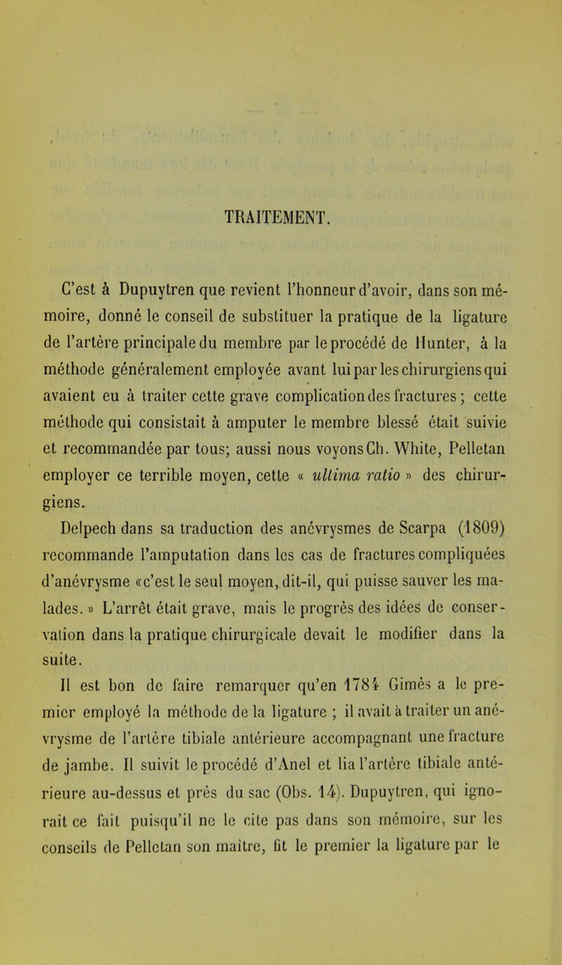 TRAITEMENT. C’est à Dupuytren que revient l’honneur d’avoir, dans son mé- moire, donné le conseil de substituer la pratique de la ligature de l’artère principale du membre par le procédé de Hunter, à la méthode généralement employée avant lui par les chirurgiens qui avaient eu à traiter cette grave complication des fractures ; cette méthode qui consistait à amputer le membre blessé était suivie et recommandée par tous; aussi nous voyons Ch. White, Pelletan employer ce terrible moyen, cette « uUima ratio » des chirur- giens. Delpech dans sa traduction des anévrysmes de Scarpa (1809) recommande l’amputation dans les cas de fractures compliquées d’anévrysme «c’est le seul moyen, dit-il, qui puisse sauver les ma- lades. » L’arrêt était grave, mais le progrès des idées de conser- vation dans la pratique chirurgicale devait le modifier dans la suite. II est bon do faire remarquer qu’en 1784 Gimès a le pre- mier employé la méthode de la ligature ; il avait à traiter un ané- vrysme de l’artère tibiale antérieure accompagnant une fracture de jambe. Il suivit le procédé d’Anel et lia l’artère tibiale anté- rieure au-dessus et prés du sac (Obs. 14). Dupuytren, qui igno- rait ce fait puisqu’il ne le cite pas dans son mémoire, sur les conseils de Pelletan son maître, fit le premier la ligature par le