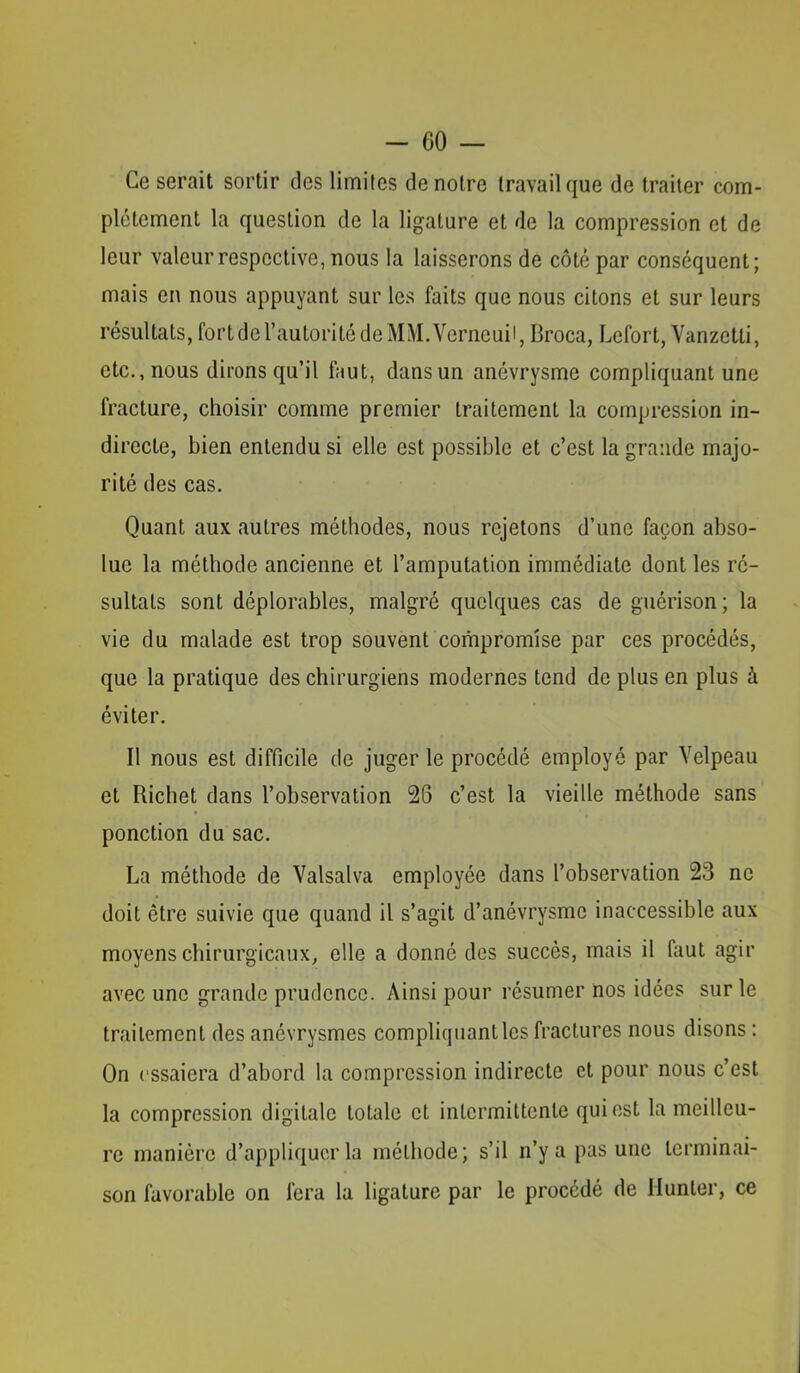 - CO — Ce serait sortir des limites de notre travail que de traiter com- plètement la question de la ligature et de la compression et de leur valeur respective, nous la laisserons de côté par conséquent; mais en nous appuyant sur les faits que nous citons et sur leurs résultats, fort de l’autorité de MM. Verneuii, Broca, Lefort, Vanzetli, etc., nous dirons qu’il faut, dans un anévrysme compliquant une fracture, choisir comme premier traitement la compression in- directe, bien entendu si elle est possible et c’est la grande majo- rité des cas. Quant aux autres méthodes, nous rejetons d’une façon abso- lue la méthode ancienne et l’amputation immédiate dont les ré- sultats sont déplorables, malgré quelques cas de guérison ; la vie du malade est trop souvent compromise par ces procédés, que la pratique des chirurgiens modernes tend de plus en plus à éviter. Il nous est difficile de juger le procédé employé par Velpeau et Richet dans l’observation 26 c’est la vieille méthode sans ponction du sac. La méthode de Valsalva employée dans l’observation 23 ne doit être suivie que quand il s’agit d’anévrysme inaccessible aux moyens chirurgicaux, elle a donné des succès, mais il faut agir avec une grande prudence. Ainsi pour résumer nos idées sur le traitement des anévrysmes compliquant les fractures nous disons : On essaiera d’abord la compression indirecte et pour nous c’est la compression digitale totale et inlcrmiltenle qui est la meilleu- re manière d’appliquer la méthode; s’il n’y a pas une terminai- son favorable on fera la ligature par le procédé de Hunier, ce