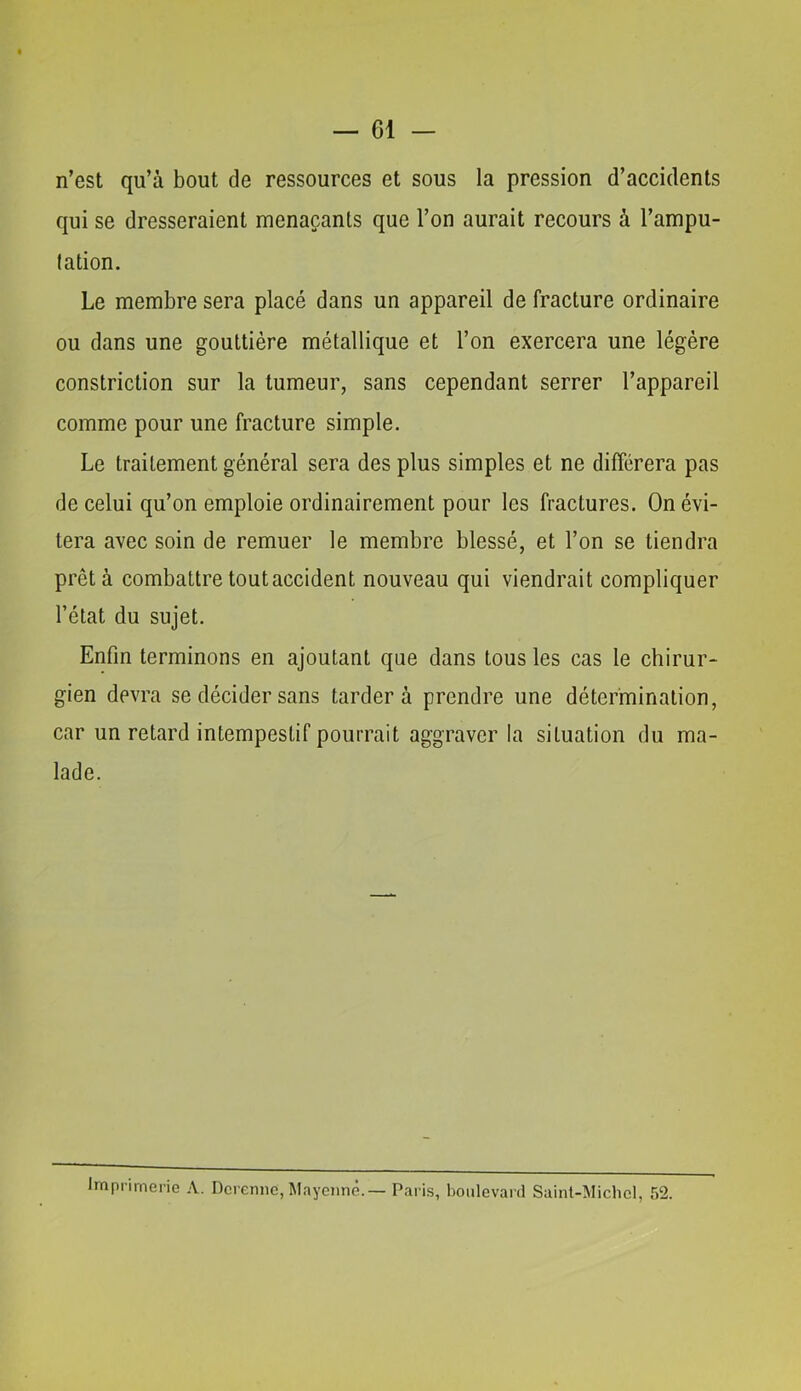 n’est qu’à bout de ressources et sous la pression d’accidents qui se dresseraient menaçants que l’on aurait recours à l’ampu- tation. Le membre sera placé dans un appareil de fracture ordinaire ou dans une gouttière métallique et l’on exercera une légère constriction sur la tumeur, sans cependant serrer l’appareil comme pour une fracture simple. Le traitement général sera des plus simples et ne différera pas de celui qu’on emploie ordinairement pour les fractures. On évi- tera avec soin de remuer le membre blessé, et l’on se tiendra prêta combattre tout accident nouveau qui viendrait compliquer l’état du sujet. Enfin terminons en ajoutant que dans tous les cas le chirur- gien devra se décider sans tardera prendre une détermination, car un retard intempestif pourrait aggraver la situation du ma- lade. Imprimerie A. Dcremie, Mayciinê.— Paris, boulevard Saint-Michel, 52.