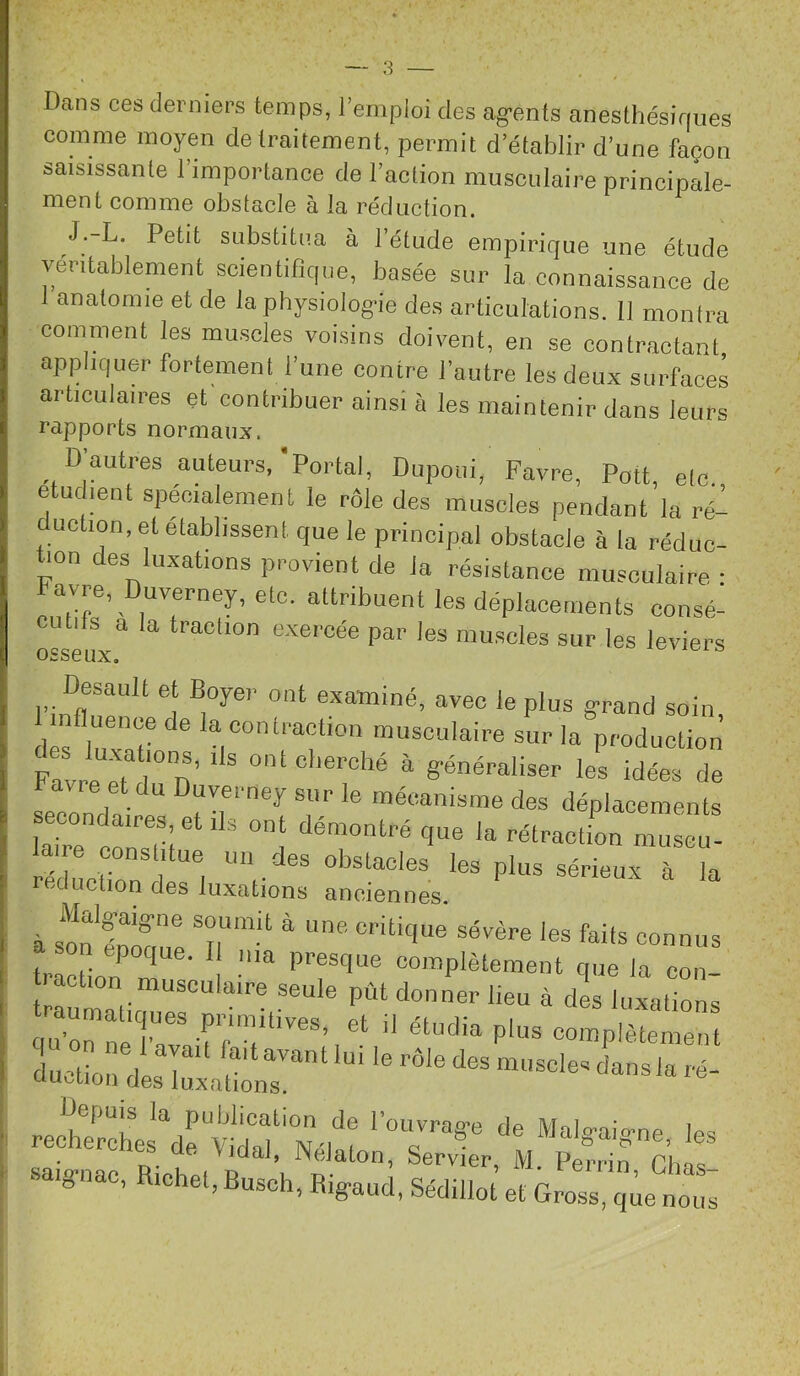 Dans ces derniers temps, l’emploi des ag-ents anesthésiques comme moyen de traitement, permit d’établir d’une façon saisissante l’importance de l’action musculaire principale- ment comme obstacle à la réduction. J.-L. Petit substitua à l’étude empirique une étude véritablement scientifique, basée sur la connaissance de I anatomie et de la physiologie des articnlations. 11 monira comment les muscles voi.sins doivent, en se contractant, appliquer fortement l’une contre l’autre les deux surfaces articulaires et contribuer ainsi à les maintenir dans leurs rapports normaux. D’autres auteurs,'Portai, Dupoiii, Favre, Pott, etc etudmnt spécialement le rôle des muscles pendant la ré- uction, et établissent que le principal obstacle à la réduc- tion des luxations provient de la résistance musculaire • Favre, Duverney, etc. attribuent les déplacements consé- -utils a la traclion e.vercée par les muscles sur les leviers osseux. Desault et Boyer ont examiné, avec le plus grand soin mfluence de la contraction musculaire sur la production Favre et ,7n’ ^ généraliser les idées de avre et du Duverney sur le mécanisme des déplacements laire cZn'^ slitue un des obstacles les plus sérieux à la réduction des luxations anciennes. à son'r'^*' connus on epoque. Il ma presque complètement que la con- — seule pût donner lieu à dl luxations <p?rne ’n P’’;complètement duction desl7aüo„r“' rectches* Y t'ilaf 7lî7’“ ''m viaaJ, INeJdton, Servier, M Perrin rime R,d,«,