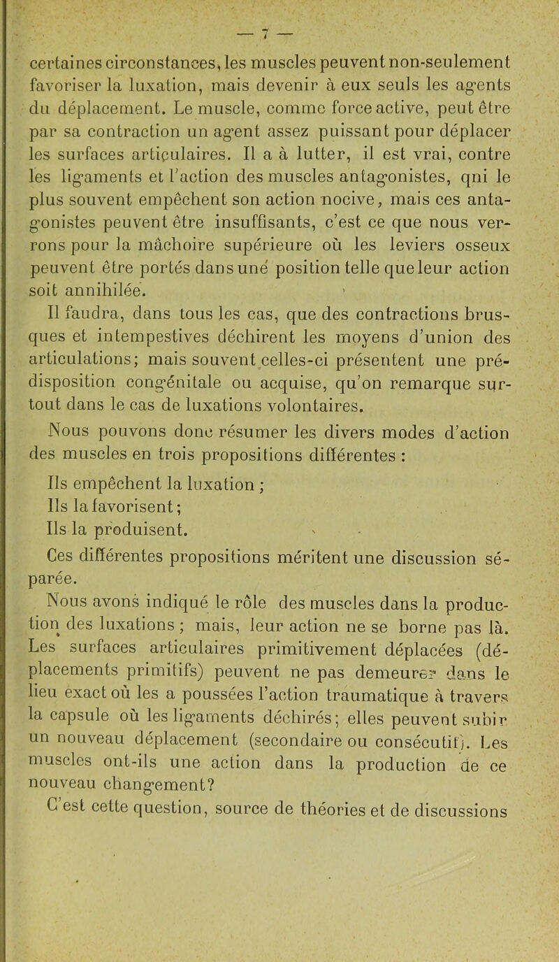 certaines circonstances, les muscles peuvent non-seulement favoriser la luxation, mais devenir à eux seuls les ag’ents du déplacement. Le muscle, comme force active, peut être par sa contraction un ag’ent assez puissant pour déplacer les surfaces articulaires. Il a à lutter, il est vrai, contre les lig’aments et Faction des muscles antag’onistes, qui le plus souvent empêchent son action nocive, mais ces anta- g-onistes peuvent être insuffisants, c’est ce que nous ver* rons pour la mâchoire supérieure où les leviers osseux peuvent être portés dans une position telle que leur action soit annihilée. 11 faudra, dans tous les cas, que des contractions brus- ques et intempestives déchirent les moyens d’union des articulations; mais souvent celles-ci présentent une pré- disposition congénitale ou acquise, qu’on remarque sur- tout dans le cas de luxations volontaires. Nous pouvons donc résumer les divers modes d’action des muscles en trois propositions différentes : Ils empêchent la luxation ; Ils la favorisent; Ils la produisent. Ces différentes propositions méritent une discussion sé- parée. Nous avons indiqué le rôle des muscles dans la produc- tion des luxations ; mais, leur action ne se borne pas là. Les surfaces articulaires primitivement déplacées (dé- placements primitifs) peuvent ne pas demeure? dans le lieu exact où les a poussées l’action traumatique à travers la capsule où les ligaments déchirés; elles peuvent subir un nouveau déplacement (secondaire ou consécutif;. Les muscles ont-ils une action dans la production de ce nouveau changement? G est cette question, source de théories et de discussions