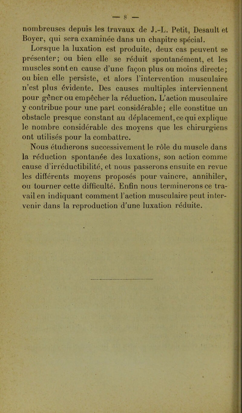 nombreuses depuis les travaux de J.-L. Petit, Desault et Boyer, qui sera examinée dans un chapitre spécial. Lorsque la luxation est produite, deux cas peuvent se présenter; ou bien elle se réduit spontanément, et les ‘ muscles sont en cause d’une façon plus ou moins directe; ou bien elle persiste, et alors l’intervention musculaire ; n’est plus évidente. Des causes multiples interviennent ' pour g*êner ou empêcher la réduction. L’action musculaire ‘ y contribue pour une part considérable; elle constitue un obstacle presque constant au déplacement, ce qui explique le nombre considérable des moyens que les chirurg*iens ont utilisés pour la combattre. Nous étudierons successivement le rôle du muscle dans la réduction spontanée des luxations, son action comme cause d’irréductibilité, et nous passerons ensuite en revue les différents moyens proposés pour vaincre, annihiler, ou tourner cette difficulté. Enfin nous terminerons ce tra- vail en indiquant comment l’action musculaire peut inter- venir dans la reproduction d’une luxation réduite.