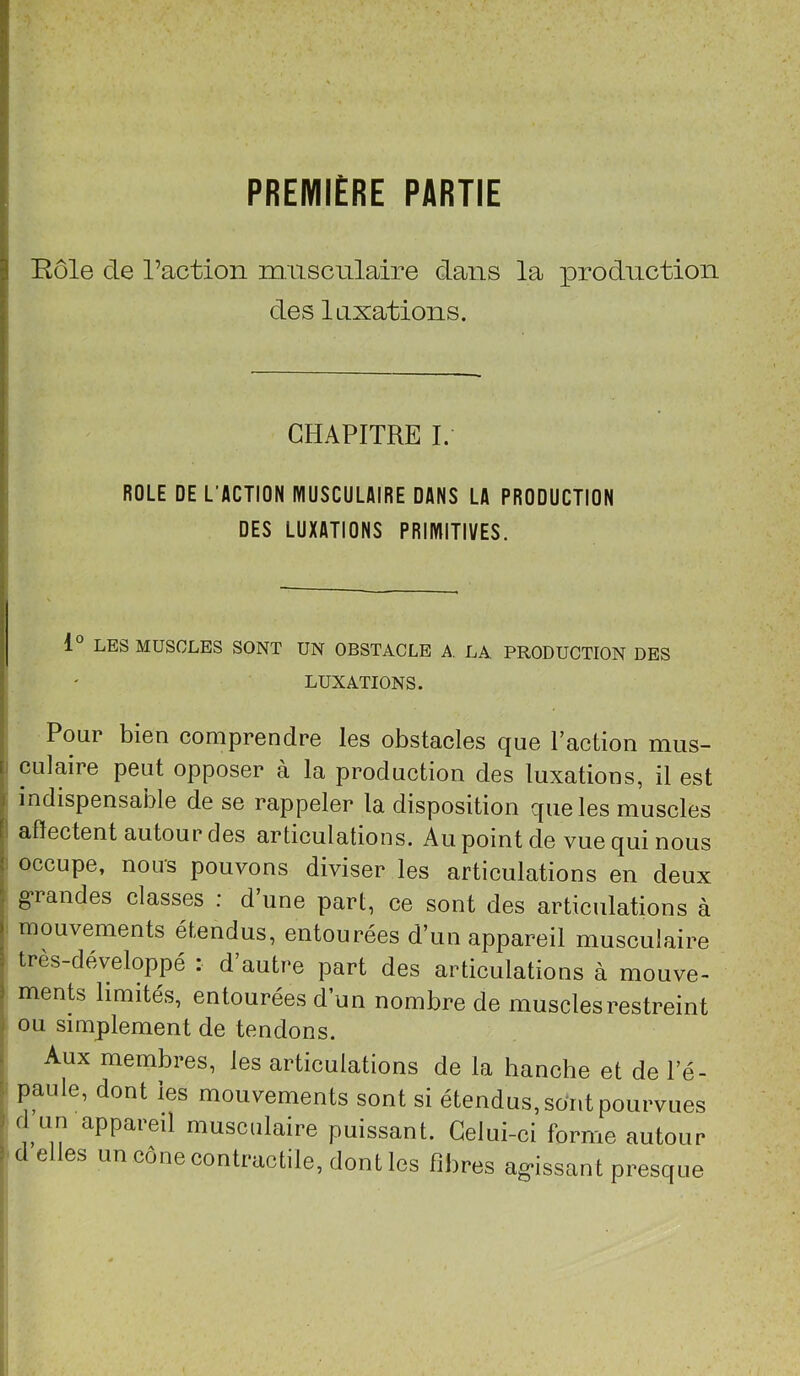 PREMIÈRE PARTIE Rôle de l’action m usculaire dans la |)roduction des laxations. CHAPITRE I. ROLE DE L’ACTION MUSCULAIRE DANS LA PRODUCTION ^ DES LUXATIONS PRIMITIVES. I 1° LES MUSCLES SONT UN OBSTACLE A, LA PRODUCTION DES LUXATIONS. J . Pour bien comprendre les obstacles que l’action mus- fi culaire peut opposer à la production des luxations, il est 1 indispensable de se rappeler la disposition que les muscles [ alïectent autour des articulations. Au point de vue qui nous i occupe, nous pouvons diviser les articulations en deux ^ g’randes classes : d’une part, ce sont des articulations à I mouvements étendus, entourées d’un appareil musculaire î très-développé : d’autre part des articulations à mouve- 5 ments limités, entourées d’un nombre de muscles restreint . ou simplement de tendons. Aux membres, les articulations de la hanche et de l’é- paule, dont les mouvements sont si étendus, so'nt pourvues musculaire puissant. Celui-ci forme autour . c e es un cône contractile, dont les fibres ag’issant presque