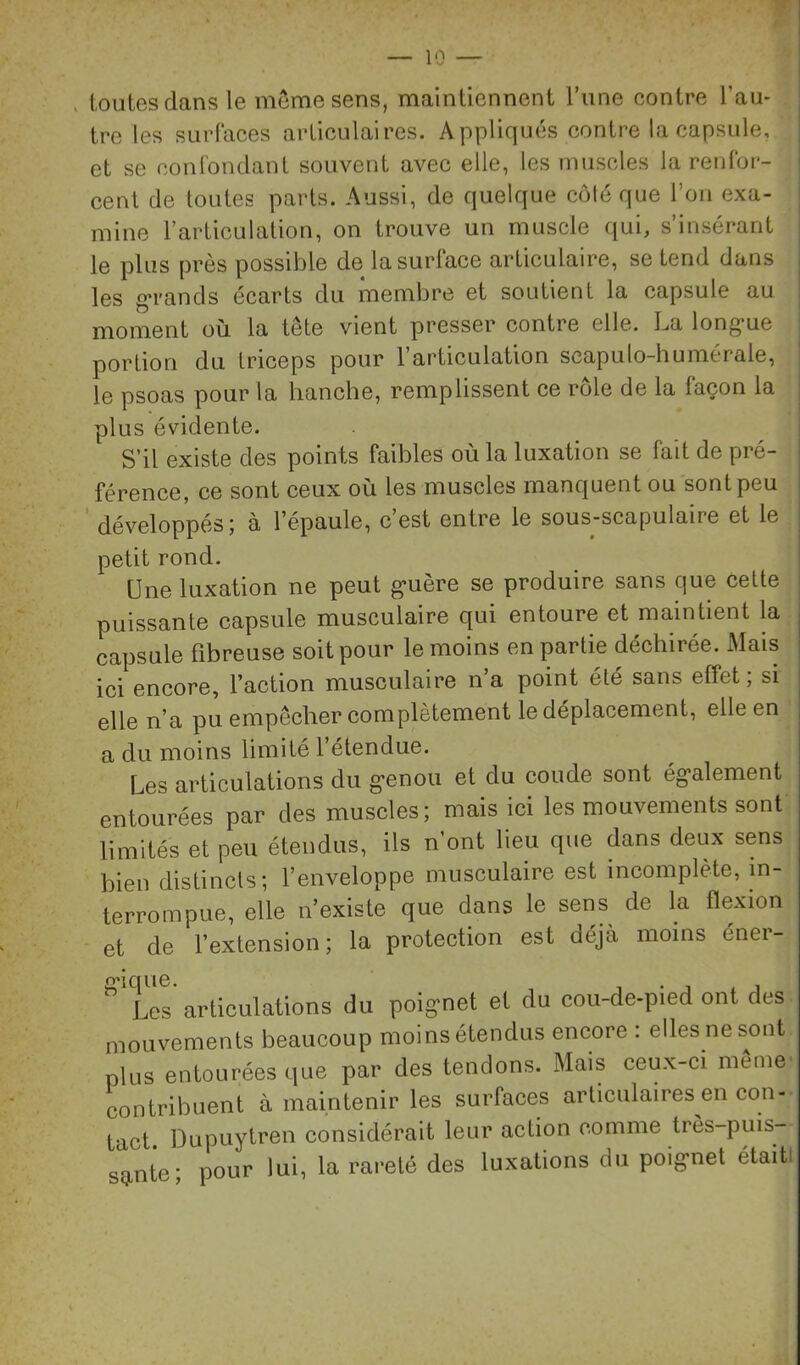 in — I V/ , toutes dans le môme sens, maintiennent Tune contre l’au- tre les surfaces articulaires. Appliqués contre la capsule, et se conrondant souvent avec elle, les muscles la renfor- cent de toutes parts. Aussi, de quelque côlé que l’on exa- mine l’articulation, on trouve un muscle qui, s’insérant le plus près possible de la surface articulaire, se tend dans les grands écarts du membre et soutient la capsule au moment où la tête vient presser contre elle. La long-ue portion du triceps pour l’articulation scapulo-humérale, le psoas pour la hanche, remplissent ce rôle de la façon la plus évidente. S’il existe des points faibles où la luxation se fait de pré- férence, ce sont ceux où les muscles manquent ou sont peu développés; à l’épaule, c’est entre le sous-scapulaire et le petit rond. Une luxation ne peut g'uère se produire sans que celte puissante capsule musculaire qui entoure et maintient la capsule fibreuse soit pour le moins en partie déchirée. Mais ici encore, l’action musculaire n’a point été sans effet ; si elle n’a pu empêcher complètement le déplacement, elle en a du moins limité l’étendue. Les articulations du g-enou et du coude sont ég>alement entourées par des muscles; mais ici les mouvements sont limités et peu étendus, ils n’ont lieu que dans deux sens bien distincts; l’enveloppe musculaire est incomplète, in- terrompue, elle n’existe que dans le sens de la flexion et de l’extension; la protection est déjà moins éner- îèt articulations du poignet et du cou-de-pied ont des mouvements beaucoup moi ns étendus encore : elles ne sont plus entourées que par des tendons. Mais ceu.x-ci même- contribuent à maintenir les surfaces articulaires en con- tact Dupuytren considérait leur action comme très-puis- sante; pour lui, la rareté des luxations du poignet était!