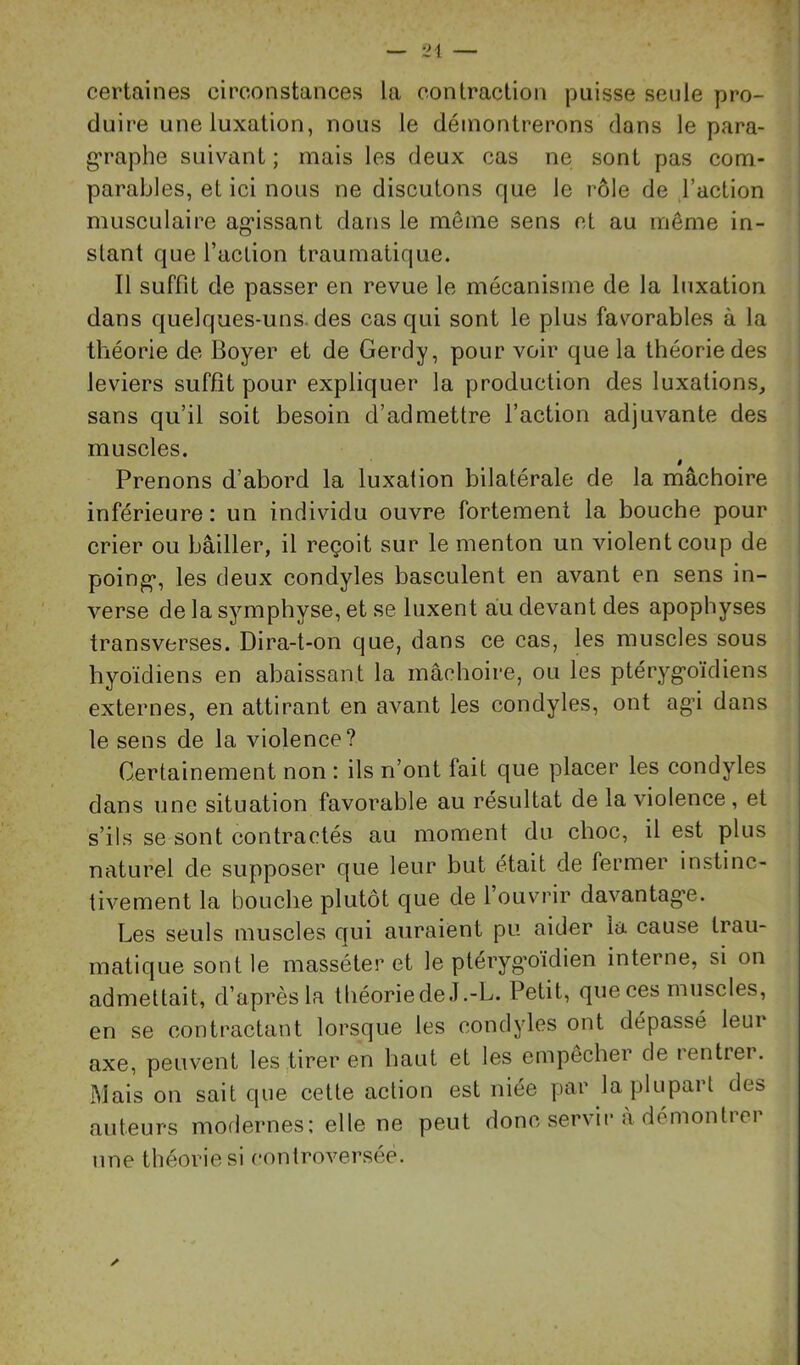 certaines circonstances la contraction puisse seule pro- duire une luxation, nous le démontrerons dans le para- g*raphe suivant; mais les deux cas ne sont pas com- parables, et ici nous ne discutons que le rôle de l’action musculaire ag’issant dans le même sens et au même in- stant que l’action traumatique. Il suffit de passer en revue le mécanisme de la luxation dans quelques-uns. des cas qui sont le plus favorables à la théorie de Boyer et de Gerdy, pour voir que la théorie des leviers suffît pour expliquer la production des luxations, sans qu’il soit besoin d’admettre l’action adjuvante des muscles. ê Prenons d’abord la luxalion bilatérale de la mâchoire inférieure : un individu ouvre fortement la bouche pour crier ou bâiller, il reçoit sur le menton un violent coup de poing*, les deux condyles basculent en avant en sens in- verse de la symphyse, et se luxent au devant des apophyses transverses. Dira-t-on que, dans ce cas, les muscles sous hyoïdiens en abaissant la mâchoire, ou les ptérygoïdiens externes, en attirant en avant les condyles, ont agâ dans le sens de la violence? Certainement non : ils n’ont fait que placer les condyles dans une situation favorable au résultat de la violence , et s’ils se sont contractés au moment du choc, il est plus naturel de supposer que leur but était de fermer instinc- I tivement la bouche plutôt que de l ouvrir davantage. Les seuls muscles qui auraient pu aider la cause trau- matique sont le masséter et le pteryg’oïdien interne, si on admettait, d’après la théoriedeJ.-L. Petit, que ces muscles, en se contractant lorsque les condyles ont dépassé leur axe, peuvent les .tirer en haut et les empêcher de rentrer. Mais on sait que cette action est niée par la plupart des auteurs moflernes: elle ne peut donc servir à démontrer nne théorie si controversée.