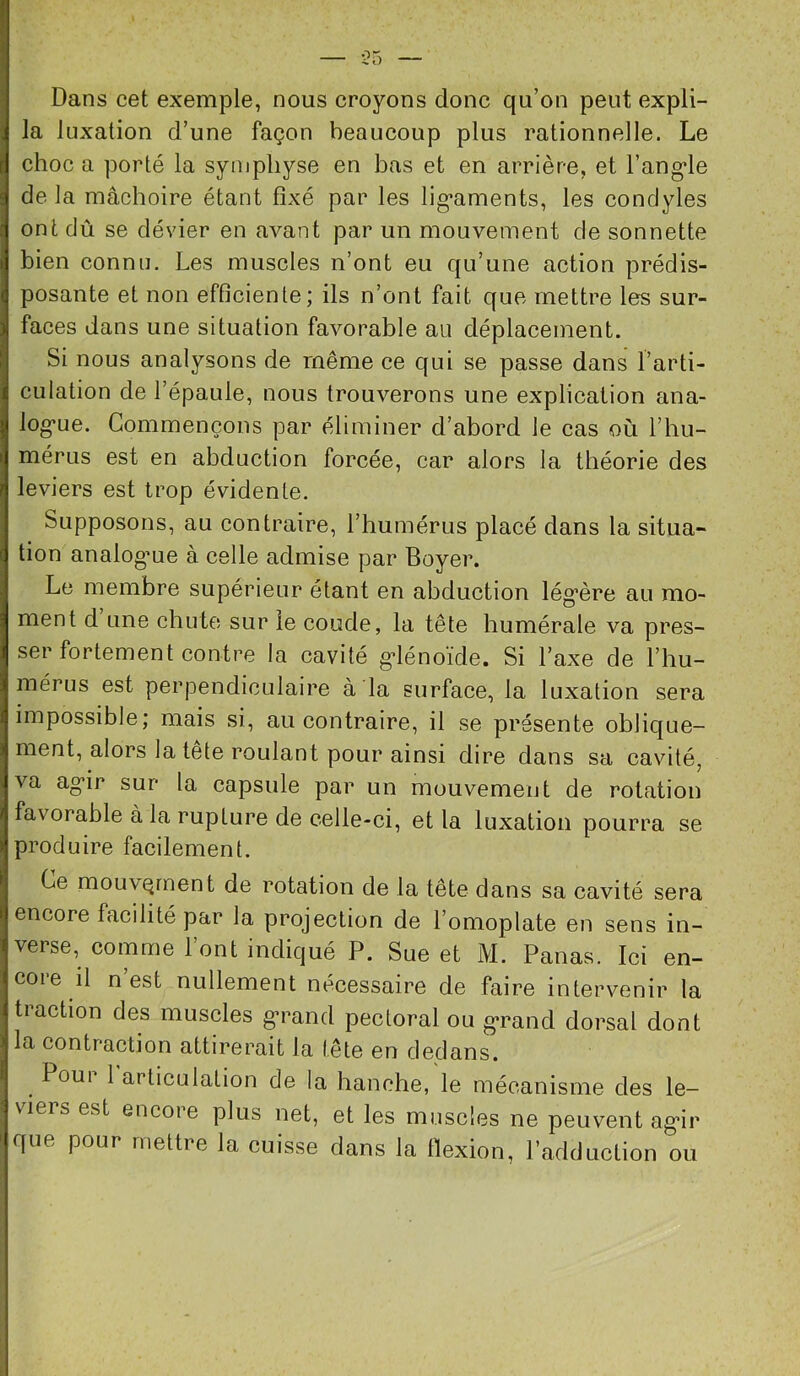 Dans cet exemple, nous croyons donc qu’on peut expli- la luxation d’une façon beaucoup plus rationnelle. Le choc a porté la symphyse en bas et en arrière, et l’ang'le delà mâchoire étant fixé par les lig’aments, les condyles ont dû se dévier en avant par un mouvement de sonnette bien connu. Les muscles n’ont eu qu’une action prédis- posante et non efficiente; ils n’ont fait que mettre les sur- faces dans une situation favorable au déplacement. Si nous analysons de même ce qui se passe dans l’arti- culation de l’épaule, nous trouverons une explication ana- log’ue. Commençons par éliminer d’abord le cas où l’hu- mérus est en abduction forcée, car alors la théorie des leviers est trop évidente. Supposons, au contraire, l’humérus placé dans la situa- tion analog’ue à celle admise par Boyer. Le membre supérieur étant en abduction lég’ère au mo- ment d une chute sur le coude, la tête humérale va pres- ser fortement contre la cavité g*lénoïde. Si l’axe de l’hu- mérus est perpendiculaire à la surface, la luxation sera impossible; mais si, au contraire, il se présente oblique- ment, alors la tête roulant pour ainsi dire dans sa cavité, va ag*ir sur la capsule par un mouvement de rotation favorable à la rupture de celle-ci, et la luxation pourra se produire facilement. Ce moLivQrnent de rotation de la tête dans sa cavité sera encore facilité par la projection de l’omoplate en sens in- verse, comme l’ont indiqué P. Sue et M. Panas. Ici en- coie il n est nullement nécessaire de faire intervenir la traction des muscles ^rand pectoral ou g*rand dorsal dont la contraction attirerait la tête en dedans. Poui 1 articulation de la hanche, le mécanisme des le- viers est encore plus net, et les muscles ne peuvent ag*ir que pour mettre la cuisse dans la flexion, l’adduction ou