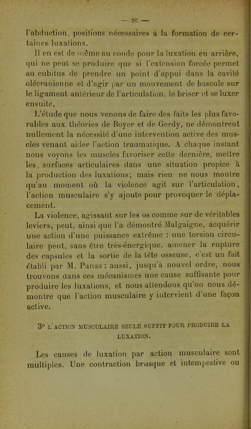 l’abdnction, positions nécessaires à la formation de cer- taines luxations. 11 en est de môme au coude pour la luxation en arrière, qui ne peut se produire que si l’extension forcée permet au cubitus de prendre un point d’appui dans la cavité olécranienne et d’ag^ir par un mouvement de bascule sur le lig*ament antérieur de l’articulation, le briser (d se luxer ensuite. ] Jétude que nous venons de faire des faits les plus favo- rables aux théories de Boyer et de Gerdy, ne démontrent nullement la nécessité d’une intervention active des mus- cles venant aider l’action traumaiique. A choque instant nous voyons les muscles favoriser cette dernière, mettre les. surfaces articulaires dans une situation propice à la production des luxations; mais rien ne nous montre qu’au moment où la violence ag*it sur l’articulation, l’action musculaire s’y ajoute pour provoquer le dépla- cement. La violence, ag'issant sur les os comme sur de véritables leviers, peut, ainsi que l’a démontré Malg'aig'ne, acquérir une action d’une puissance extrême : une torsion circu- laire peut, sans être très-énerg'ique, amener la rupture des capsules et la sortie de la tête osseuse, c est un fait établi par M. Panas: aussi, jusqu’à nouvel ordre, nous trouvons dans ces mécanismes une cause suffisante pour produire les luxations, et nous attendons qu’on nous dé- montre que l’action musculaire y intervient d’une façon active. 3° L ACTION MUSCULAIRE SEULE SUFFIT POUR PRODUIRE LA LUXATION. Les causes de luxation par action musculaire sont multiples. Une contraction brusque et intempestive ou