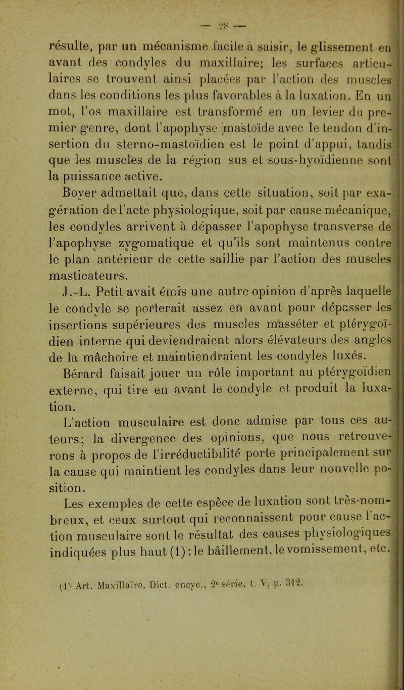 ‘7 ■< résulte, par un mécanisme facile à saisir, le glissement en ‘ avant des condyles du maxillaire; les surfaces articu- laires se trouvent ainsi placées par l’action des muscles i dans les conditions les plus favorables à la luxation. En un mot, l’os maxillaire est transformé en un levier du pre- mier genre, dont l’apophyse 'ma'stoïde avec le tendon d’in-1 sertion du sterno-mastoïdien est le point d’appui, tandis ^ que les muscles de la région sus et sous-hyoïdienne sont la puissance active. Boyer admettait que, dans cette situation, soit par exa-- gération de l'acte physiologique, soit par cause mécanique, les condyles arrivent à dépasser l’apophyse transverse de l’apophyse zygomatique et qu’ils sont maintenus contrô- le plan antérieur de cette saillie par l’action des muscles masticateurs. J.-L. Petit avait émis une autre opinion d’après laquelle le condyle se porterait assez en avant pour dépasser les insertions supérieures des muscles mh,sséter et ptérygoï- dien interne qui deviendraient alors élévateurs des angles de la mâchoire et maintiendraient les condyles luxés. Bérard faisait jouer un rôle important au ptérygoïdien externe, qui tire en avant le condyle et produit la luxa- tion. L’action musculaire est donc admise par tous ces au- teurs; la divergence des opinions, que nous retrouve- rons à propos de l’irréductibilité porte principalement sur la cause qui maintient les condyles dans leur nouvelle po- sition. Les exemples de cette espèce de luxation sont très-noin- breux, et ceux surtout qui reconnaissent pour cause 1 ac- tion musculaire sont le résultat des causes physiologiques indiquées plus haut (1) : le bâillement, le vomissement, etc. (i'' Art. Maxillaire, Dict. encyc., séi'ie, t. V, p. 3r2.