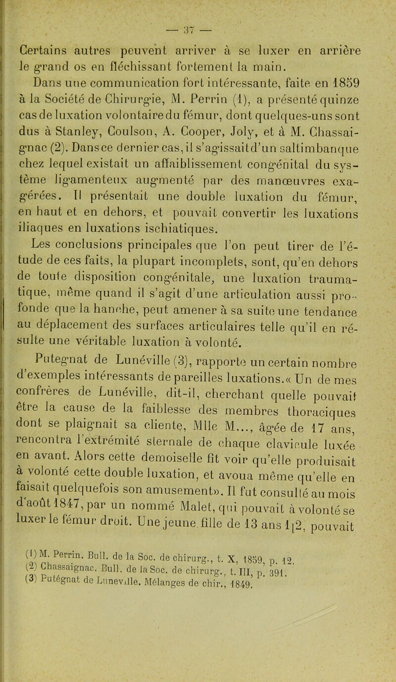! I Certains autres peuvent arriver à se luxer en arrière [ le g*rand os en fléchissant fortement la main. Dans une communication fort intéressante, faite en 1859 5 à la Société de Chirurg’ie, M. Perrin (1), a présenté quinze ) cas de luxation volontaire du fémur, dont quelques-uns sont i dus à Stanley, Goulson, A. Cooper, Joly, et à M. Ghassai- 8 g-nac (2). Dansce dernier cas, il s’ag’issaitd’un saltimbanque i chez lequel existait un affaiblissement cong-énital du sys- j tème lig-amenteux aug*menté par des manœuvres exa- g*érées. Il présentait une double luxation du fémur, ! en haut et en dehors, et pouvait convertir les luxations i iliaques en luxations ischiatiques. Les conclusions principales que l’on peut tirer de l’é- i tude de ces faits, la plupart incomplets, sont, qu’en dehors É de toule disposition cong*énitale, une luxation trauma- tique, meme quand il s’agit d’une articulation aussi pro- fonde que la hanche, peut amener à sa suite une tendance au déplacement des surfaces articulaires telle qu’il en ré- sulte une véritable luxation à volonté. 1 Putegnat de Lunéville (3), rapporte un certain nombre \ d’exemples intéressants dépareilles luxations.« Un de mes ! confrères de Lunéville, dit-il, cherchant quelle pouvait ! etre la cause de la faiblesse des membres thoraciques I dont se plaignait sa cliente, Mlle M..., âgée de 17 ans, I rencontra l’extrémité sternale de chaque clavicule luxée I en avant. Alors cette demoiselle fit voir qu’elle produisait j a volonté cette double luxation, et avoua même qu’elle en I faisait quelquefois son amusement». Il fut consulté au mois 1 d août 1847, par un nommé Malet, qui pouvait à volonté se J luxer le fémur droit. Une jeune, fille de 13 ans 1[2, pouvait chirurg., t. X, 1839, p. 12. (2) Ghassaignac. Bull, de la Soc. de chirurg., t. III, p. 391. (3) Putégnat de Lunevdle. Mélanges de chir., 1849.