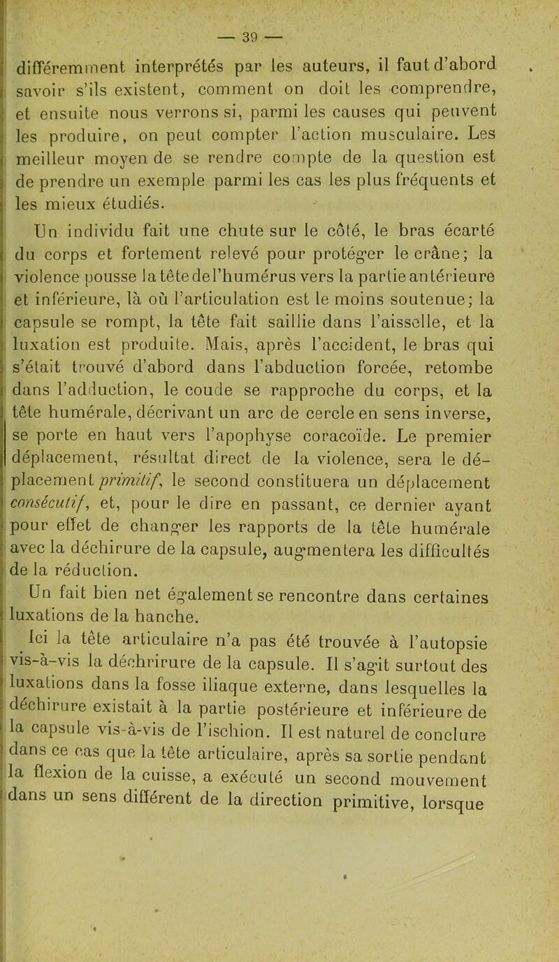 ! i différemment interprétés par les auteurs, il faut d’abord ( savoir s’ils existent, comment on doit les comprendre, i et ensuite nous verrons si, parmi les causes qui peuvent î les produire, on peut compter l’action musculaire. Les i meilleur moyen de se rendre compte de la question est j de prendre un exemple parmi les cas les plus fréquents et I les mieux étudiés. 1 Un individu fait une chute sur le côté, le bras écarté j du corps et fortement relevé pour protég*er le crâne; la violence pousse latêtederiiumérus vers la partie antérieure et inférieure, là où l’articulation est le moins soutenue; la capsule se rompt, la tête fait saillie dans l’aisselle, et la i luxation est produite. Mais, après l’accident, le bras qui I s’était trouvé d’abord dans l’abduction forcée, retombe r dans l’adduction, le coude se rapproche du corps, et la tête humérale, décrivant un arc de cercle en sens inverse, se porte en haut vers l’apophyse coracoïde. Le premier déplacement, résultat direct de la violence, sera le dé- plsicemenl prùnùif, le second constituera un déplacement consécutifs et, pour le dire en passant, ce dernier ayant j pour effet de chang-er les rapports de la tête humérale I avec la déchirure de la capsule, aug*mentera les difficultés 1 de la réduction. \ Un fait bien net ég’alementse rencontre dans certaines luxations de la hanche. Ici la tête articulaire n’a pas été trouvée à l’autopsie j vis-à-vis la déchrirure de la capsule. 11 s’ag-it surtout des I luxations dans la fosse iliaque externe, dans lesquelles la j déchirure existait à la partie postérieure et inférieure de t la capsule vis-à-vis de l’ischion. Il est naturel de conclure ! dans ce cas que la tête articulaire, après sa sortie pendant la flexion de la cuisse, a exécuté un second mouvement I dans un sens différent de la direction primitive, lorsque