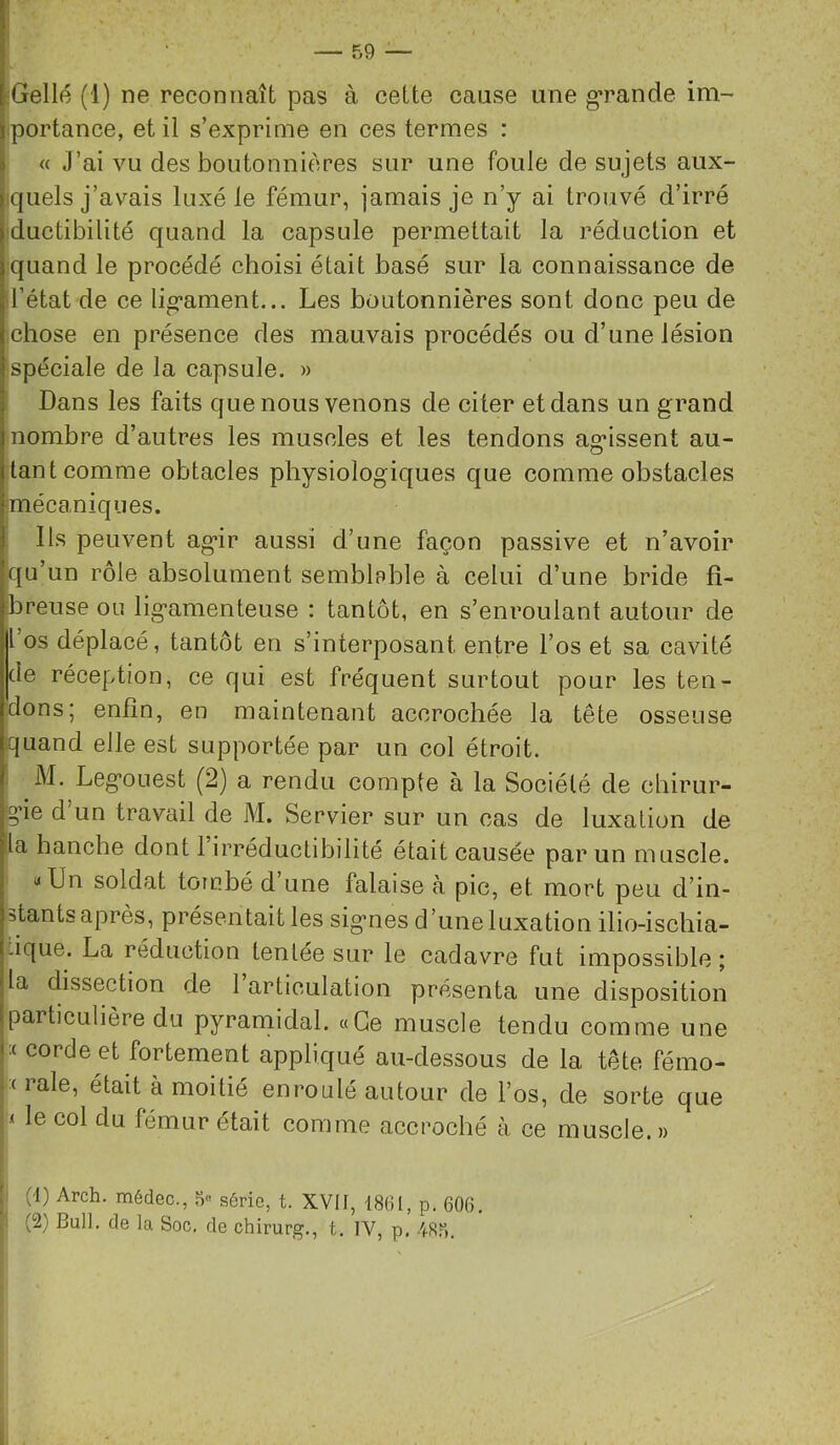 [Gellé (1) ne reconnaît pas à cette cause une grande im- iportance, et il s’exprime en ces termes : « J’ai vu des boutonnières sur une foule de sujets aux- cjuels j’avais luxé le fémur, jamais je n’y ai trouvé d’irré ■ductibilité quand la capsule permettait la réduction et quand le procédé choisi était basé sur la connaissance de l’état de ce lig’ament... Les boutonnières sont donc peu de ;chose en présence des mauvais procédés ou d’une lésion spéciale de la capsule. » Dans les faits que nous venons de citer et dans un grand nombre d’autres les muscles et les tendons ag*issent au- tant comme obtacles physiologiques que comme obstacles mécaniques. Ils peuvent ag*ir aussi d’une façon passive et n’avoir qu’un rôle absolument semblpble à celui d’une bride fî- ibreuse ou lig’amenteuse ; tantôt, en s’enroulant autour de l os déplacé, tantôt en s’interposant entre l’os et sa cavité de réception, ce qui est fréquent surtout pour les ten- dons; enfin, en maintenant accrochée la tête osseuse quand elle est supportée par un col étroit, i M. Leg’ouest (2) a rendu compte à la Société de cbirur- lg*ie d’un travail de M. Servier sur un cas de luxation de |la hanche dont 1 irréductibilité était causée par un muscle. I' «Un soldat tombé d’une falaise à pie, et mort peu d’in- stants après, présentait les sig'nes d’une luxation ilio-iscbia- lique. La réduction tentée sur le cadavre fut impossible ; la dissection de 1 articulation présenta une disposition particulière du pyrarnidal. «Ce muscle tendu comme une :( corde et fortement appliqué au-dessous de la tête fémo- • ( raie, était à moitié enroulé autour de l’os, de sorte que .( le col du fémur était comme accroché à ce muscle. » j P (1) Arch. médec., série, t. XVü, 1861, p. 606, ^ (2) Bull, de la Soc, de chirurg,, t, IV, p, /(-Rr).