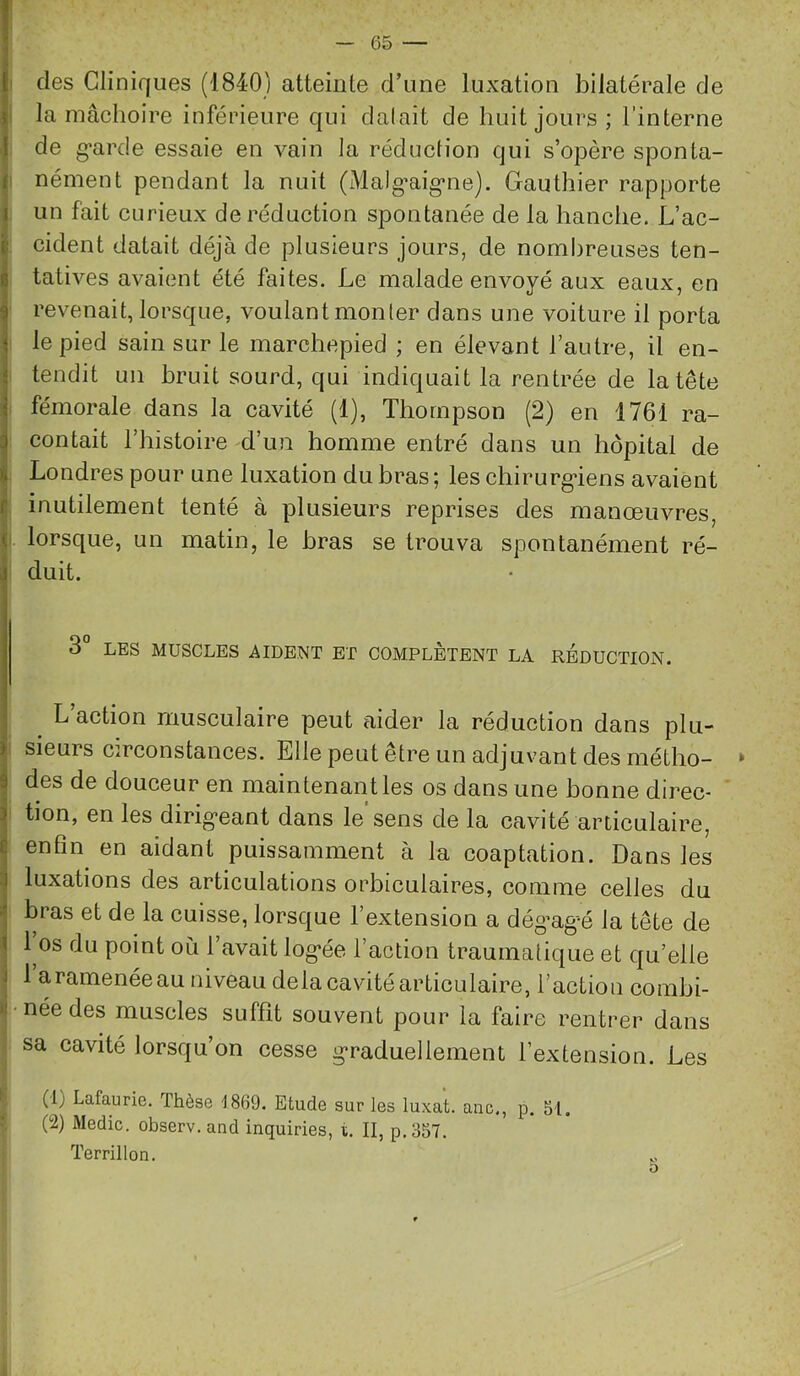 1 |i des Cliniques (1840) atteinte d’une luxation bilatérale de j la mâchoire inférieure qui dalait de huit jours ; l’interne I de g*arde essaie en vain la réduction qui s’opère sponta- 1 nément pendant la nuit (Malg'aig*ne). Gauthier rapporte I un fait curieux de réduction spontanée de la hanche. L’ac- id' cident datait déjà de plusieurs jours, de nombreuses ten- 1 tatives avaient été faites. Le malade envoyé aux eaux, en i revenait, lorsque, voulant monter dans une voiture il porta 1 le pied sain sur le marchepied ; en élevant l’autre, il en- I tendit un bruit sourd, qui indiquait la rentrée de la tête I fémorale dans la cavité (1), Thompson (2) en 1761 ra- ^ contait l’histoire d’un homme entré dans un hôpital de I Londres pour une luxation du bras ; les chirurg*iens avaient f inutilement tenté à plusieurs reprises des manœuvres, <1 lorsque, un matin, le bras se trouva spontanément ré- duit. 3° LES MUSCLES AIDENT ET COMPLETENT LA REDUCTION. L action musculaire peut aider la réduction dans plu- sieurs circonstances. Elle peut être un adjuvant des métho- des de douceur en maintenant les os dans une bonne direc- tion, en les dirig*eant dans le sens de la cavité arLiculaire, enfin en aidant puissamment à la coaptation. Dans les luxations des articulations orbiculaires, comme celles du bras et de la cuisse, lorsque l’extension a dég’ag-é la tête de 1 os du point où l’avait log*ée l’action traumatique et qu’elle 1 a ramenée au niveau delà cavité articulaire, l’action combi- née des muscles suffît souvent pour la faire rentrer dans sa cavité lorsqu’on cesse g*raduellement l’extension. Les (1) Lafaurie. Thèse J869. Etude sur les luxât, anc., p. SI. (2) Medic. observ. and inquiries, t. II, p.357. Terrillon.