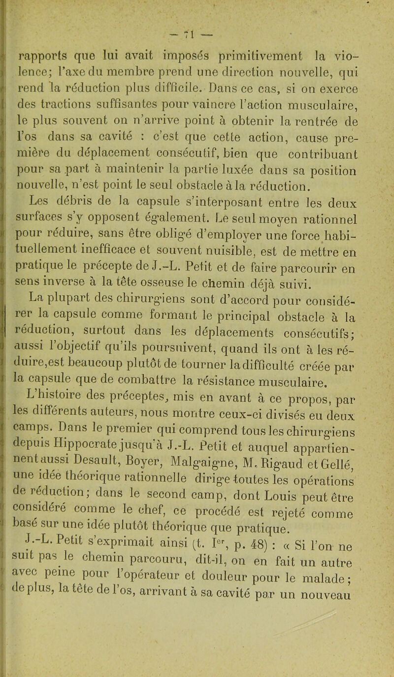 •; rapports que lui avait imposés primitivement la vio- ) lence; l’axe du membre prend une direction nouvelle, qui f rend la réduction plus difficile. Dans ce cas, si on exerce I des tractions suffisantes pour vaincre l’action musculaire, ) le plus souvent on n’arrive point à obtenir la rentrée de l’os dans sa cavité : c’est que cette action, cause pre- ^ mière du déplacement consécutif, bien que contribuant i pour sa part à maintenir la partie luxée dans sa position i| nouvelle, n’est point le seul obstacle à la réduction. 1 Les débris de la capsule s’interposant entre les deux i surfaces s y opposent ég’alement. Le seul moyen rationnel ji pour réduire, sans être oblig’é d’employer une force.habi- 1 tuellement inefficace et souvent nuisible, est de mettre en pratique le précepte de J.-L. Petit et de faire parcourir en S sens inverse à la tête osseuse le chemin déjà suivi. La plupart des chirurg-iens sont d’accord pour considé- rer la capsule comme formant le principal obstacle à la réduction, surtout dans les déplacements consécutifsj aussi l’objectif qu’ils poursuivent, quand ils ont à les ré- I duire,est beaucoup plutôt de tourner ladifficulté créée par I la capsule que de combattre la résistance musculaire. L histoire des préceptes, mis en avant à ce propos, par i| les différents auteurs, nous montre ceux-ci divisés eu deux i camps. Dans le premier qui comprend tousleschirurg^iens i depuis Hippocrate jusqu'à J.-L. Petit et auquel appartien- ^ nent aussi Desault, Boyer, Malg'aig'ne, M._ Rig*aud etGellé, c une idée théorique rationnelle dirigée toutes les opérations < de réduction; dans le second camp, dont Louis peut être considéré comme le chef, ce procédé est rejeté comme J basé sur une idée plutôt théorique que pratique. J.-L. Petit s’exprimait ainsi (t. P% p. 48) : « Si l’on ne i suit pas le chemin parcouru, dit-il, on en fait un autre ’ avec peine pour l’opérateur et douleur pour le malade; ' déplus, la tête de l’os, arrivant à sa cavité par un nouveau