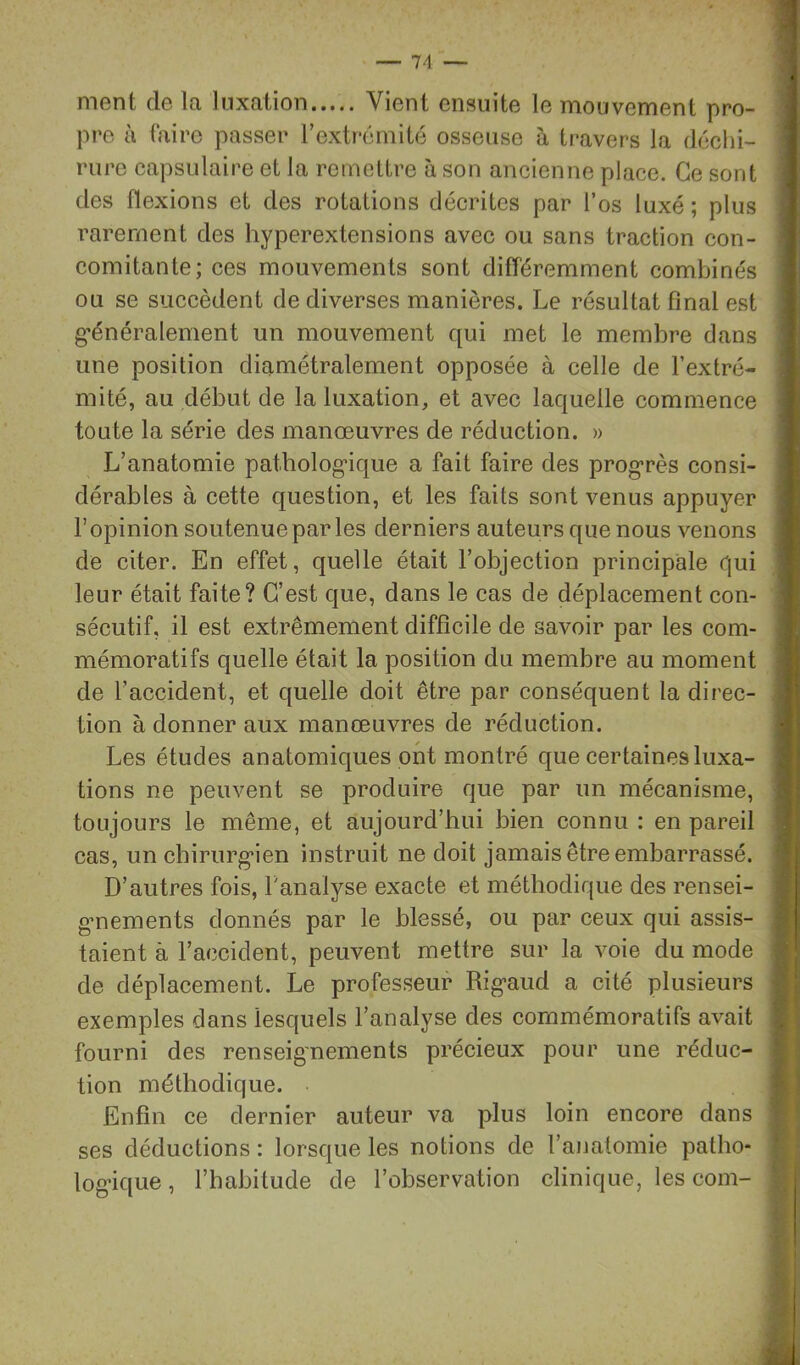 ment de la luxation Vient ensuite le mouvement pro- pre à taire passer rextrémité osseuse à travers la dcchi- riire capsulaire et la remettre à son ancienne place. Ce sont des flexions et des rotations décrites par l’os luxé ; plus rarement des hyperextensions avec ou sans traction con- comitante; ces mouvements sont différemment combinés ou se succèdent de diverses manières. Le résultat final est g’énéralement un mouvement qui met le membre dans une position diamétralement opposée à celle de l’extré- mité, au début de la luxation, et avec laquelle commence toute la série des manœuvres de réduction. » L’anatomie patbolog’ique a fait faire des prog’rès consi- dérables à cette question, et les faits sont venus appuyer l’opinion soutenue par les derniers auteurs que nous venons de citer. En effet, quelle était l’objection principale qui leur était faite? C’est que, dans le cas de déplacement con- sécutif, il est extrêmement difficile de savoir par les com- mémoratifs quelle était la position du membre au moment de l’accident, et quelle doit être par conséquent la direc- tion à donner aux manœuvres de réduction. Les études anatomiques ont montré que certaines luxa- tions ne peuvent se produire que par un mécanisme, toujours le même, et aujourd’hui bien connu : en pareil cas, un chirurg'ien instruit ne doit jamais être embarrassé. D’autres fois, Tanalyse exacte et méthodique des rensei- gmements donnés par le blessé, ou par ceux qui assis- taient à l’accident, peuvent mettre sur la voie du mode de déplacement. Le professeur Rig-aud a cité plusieurs exemples dans lesquels l’analyse des commémoratifs avait fourni des renseignements précieux pour une réduc- tion méthodique. Enfin ce dernier auteur va plus loin encore dans ses déductions : lorsque les notions de l’anatomie patho- log’ique, l’habitude de l’observation clinique, les com- 5 • = f' I . ; f