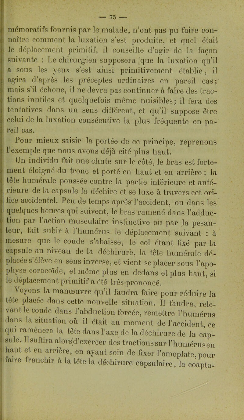 mémoratifs fournis par le malade, n’ont pas pu faire eon- naître comment la luxation s’est produite, et quel était : le déplacement primitif, il conseille d’ag’ir de la façon suivante ; Le chirurg’ien supposera 'que la luxation qu’il a sous les yeux s’est ainsi primitivement établie, il agâra d’après les préceptes ordinaires en pareil cas; mais s’il échoue, il ne devra pas continuer à faire des trac- tions inutiles et quelquefois même nuisibles; il fei'a des tentatives dans un sens différent, et qu’il suppose être celui de la luxation consécutive la plus fréquente en pa- reil cas. Pour mieux saisir la portée de ce principe, reprenons : l’exemf.Ie que nous avons déjà cité plus haut. Un individu fait une chute sur le côté, le bras est forte- ; ment éloig’né du tronc et porté en haut et en arrière ; la I tete humérale poussée contre la partie inférieure et anté- rieure de la capsule la déchire et se luxe à travers cet ori- fice accidentel. Peu de temps aprèsrl’accident, ou dans les quelques heures qui suivent, le bras ramené dans l’adduc- tion par 1 action musculaire instinctive où par la pesan- j teur, fait subir à l’humérus le déplacement suivant : à I mesure que le coude s’abaisse, le col étant fixé par la I capsule au niveau de la déchirure, la tête humérale dé- I placée s’élève en sens inverse, et vient se placer sous l’apo- I physe coracoïde, et même plus en dedans et plus haut, si î le déplacement primitif a été très-prononcé. ^ Voyons la manœuvre qu’il faudra faire pour réduire la tête placée dans cette nouvelle situation. Il faudra, rele- |! vaut le coude dans l’abduction forcée, remettre l’humérus II dans la situation où il était au moment de l’accident, ce j qui ramènera la tête dans l’axe de la déchirure de la cap- sule. Ilsuffira alors d’exercer des tractions sur l’humérus en < haut et en arrière, en ayant soin de fixer l’omoplate, pour I faire franchir à la tête la déchirure capsulaire, la coapta-