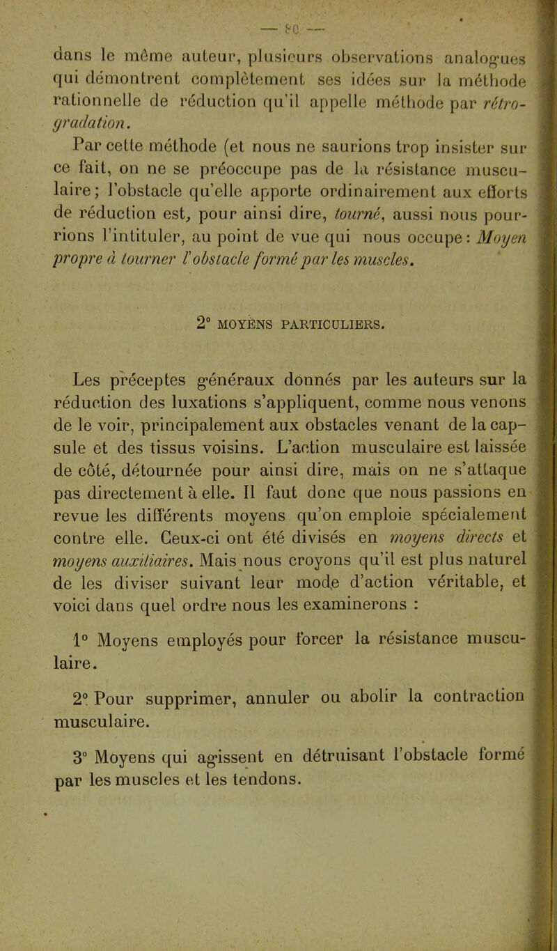 dans le môme auteur, plusieurs observations analog’ues r qui démontrent complètement ses idées sur la méthode ; rationnelle de réduction qu’il appelle méthode par rétro- (jradation. | Par cette méthode (et nous ne saurions trop insister sur ce fait, on ne se préoccupe pas de la résistance muscu- laire; l’obstacle quelle apporte ordinairement aux efforts i de réduction est, pour ainsi dire, tourné, aussi nous pour- rions l’intituler, au point de vue qui nous occupe: Moyen | , propre à tourner ïobstacle formé par les muscles. i 2“ MOYÈNS PARTICULIERS. ' Les préceptes g*énéraux donnés par les auteurs sur la | réduction des luxations s’appliquent, comme nous venons ; de le voir, principalement aux obstacles venant de la cap- | suie et des tissus voisins. L’action musculaire est laissée de côté, détournée pour ainsi dire, mais on ne s’attaque ; pas directement à elle. 11 faut donc que nous passions en s revue les différents moyens qu’on emploie spécialement ; contre elle. Ceux-ci ont été divisés en moyens directs et i moyens auxitiaires. Mais nous croyons qu’il est plus naturel : de les diviser suivant leur mode d’action véritable, et voici dans quel ordre nous les examinerons : 1° Moyens employés pour forcer la résistance muscu- laire. 2® Pour supprimer, annuler ou abolir la contraction musculaire. I , I 3“ Moyens qui agissent en détruisant l’obstacle formé par les muscles et les tendons.