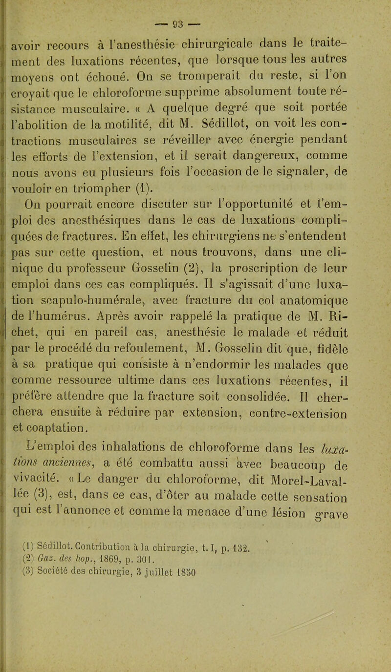 ] avoir recours à l’anesthésie chirurg’icale dans le traite- ^ ment des luxations récentes, que lorsque tous les autres K moyens ont échoué. On se tromperait du reste, si Ion i croyait que le chloroforme supprime absolument toute ré- I sistance musculaire. « A quelque deg’ré que soit portée j l’abolition de la motilité, dit M. Sédillot, on voit les con- \ tractions musculaires se réveiller avec énerg-ie pendant les efforts de l’extension, et il serait dang’ereux, comme i nous avons eu plusieurs fois l’occasion de le sig’naler, de vouloir en triompher (1). I On pourrait encore discuter sur l’opportunité et i’em- iploi des anesthésiques dans le cas de luxations compli- quées de fractures. En effet, les chirurg*iens ne s’entendent ipas sur cette question, et nous trouvons, dans une cli- nique du professeur Gosselin (2), la proscription de leur i emploi dans ces cas compliqués. 11 s’ag*issait d’une luxa- i tion soapulo-humérale, avec fracture du col anatomique de l’humérus. Après avoir rappelé la pratique de M. Ri- chet, qui en pareil cas, anesthésie le malade et réduit par le procédé du refoulement, M. Gosselin dit que, fidèle t! à sa pratique qui consiste à n’endormir les malades que < comme ressource ultime dans ces luxations récentes, il T préfère attendre que la fracture soit consolidée. Il cher- f chera ensuite à réduire par extension, contre-extension et coaptation. L’emploi des inhalations de chloroforme dans les luM- t lions anciennes^ a été combattu aussi avec beaucoup de ' vivacité. «Le dang*er du chloroforme, dit MoreRLaval- » lée (3), est, dans ce cas, d’ôter au malade cette sensation i qui est l’annonce et comme la menace d’une lésion g-rave (1) Sédillot. Contribution à la chirurgie, 1.1, p. 132. (2) Gaz. des hop., 1869, p. 301.