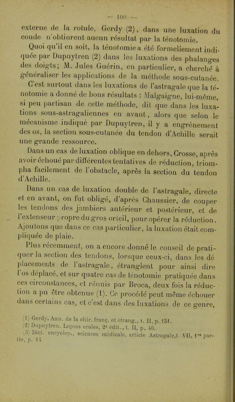 externe de la rotule, Gerdy (2), dans une luxation du coude n obtinrent aucun résultat par la ténotomie. Quoi qu’il en soit, la ténolomiea été formellement indi- quée par Diipuytren (2) dans les luxations des pbalang*es des doio’ls; M. Jules Guérin, en particulier, a cherché à o'énéraliser les applications de la méthode sous-cutanée. G est surtout dans les luxations de l’astrag*ale que la té- notomie a donné de bons résultats : Malg’aig'ne, lui-même, si peu partisan de cette méthode, dit que dans les luxa- tions sous-astrag-aliennes en avant, alors que selon le mécanisme indiqué par Dupuytren, il y a eng*rènement des os, la section sous-cutanée du tendon d’Achille serait une g*rande ressource. Dans un cas de luxation oblique en dehors. Grosse, après avoir échoué par différentes tentatives de réduction, triom- pha facilement de l’obstacle, après la section du tendon d’Achille. Dans un cas de luxation double de l’astrag-ale, directe et en avant, on fut oblig*é, d’après Ghaussier, de couper les tendons des jambiers antérieur et postérieur, et de 1 extenseur |;ropre du g’ros orteil, pour opérer la réduction. Ajoutons que dans ce cas particulier, la luxation était com- pliquée de plaie. Plus récemment, on a encore donné le conseil de prati- quer la section des tendons, lorsque ceux-ci, dans les dé placements de lastrag*ale, étrang*lent pour ainsi dire 1 os déplacé, et sur quatre cas de ténotomie pratiquée dans ces circonstances, et réunis par Broca, deux fois la réduc- tion a pu etre obtenue (1), Ce procédé peut même échouer dans certains cas^ et c’est dans des luxations de ce e’enre, (l) Gerdy. Ann. de la chir. franç. et étrang., t. Il, p. 151. éi) Dupuytren. Leçons orales, 2® édit.,t. II, p. 46. i.i) Dict. encyclop., sciences môdicale, article Astragale.t VIL l par- tie, p. 14