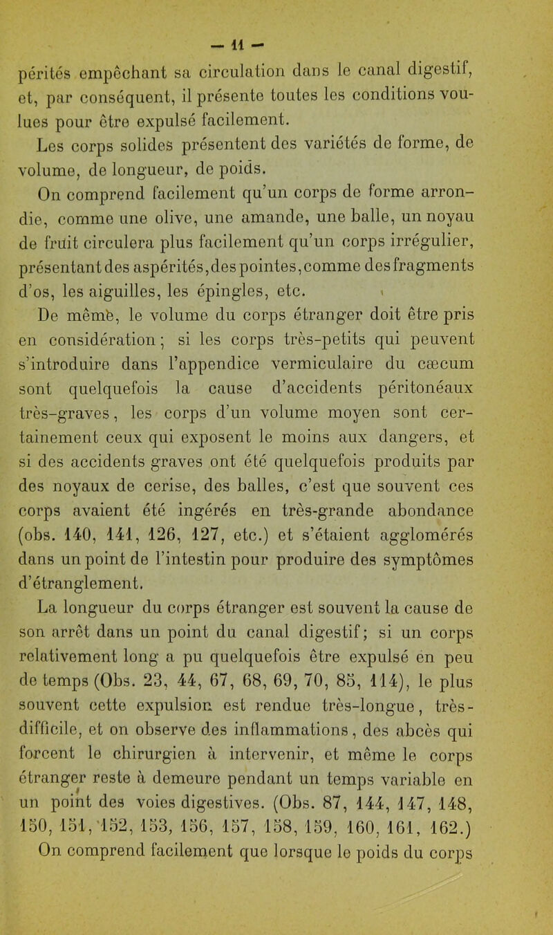 pérités empêchant sa circulation dans le canal digestif, et, par conséquent, il présente toutes les conditions vou- lues pour être expulsé facilement. Les corps solides présentent des variétés de forme, de volume, de longueur, de poids. On comprend facilement qu’un corps de forme arron- die, comme une olive, une amande, une balle, un noyau de früit circulera plus facilement qu’un corps irrégulier, présentant des aspérités,des pointes, comme des fragments d’os, les aiguilles, les épingles, etc. De mêmfe, le volume du corps étranger doit être pris en considération ; si les corps très-petits qui peuvent s’introduire dans l’appendice vermiculaire du cæcum sont quelquefois la cause d’accidents péritonéaux très-graves, les corps d’un volume moyen sont cer- tainement ceux qui exposent le moins aux dangers, et si des accidents graves ont été quelquefois produits par des noyaux de cerise, des balles, c’est que souvent ces corps avaient été ingérés en très-grande abondance (obs. 140, 141, 126, 127, etc.) et s’étaient agglomérés dans un point de l’intestin pour produire des symptômes d’étranglement. La longueur du corps étranger est souvent la cause de son arrêt dans un point du canal digestif; si un corps relativement long a pu quelquefois être expulsé en peu de temps (Obs. 23, 44, 67, 68, 69, 70, 85, 114), le plus souvent cette expulsion est rendue très-longue, très- difficile, et on observe des inflammations, des abcès qui forcent le chirurgien à intervenir, et même le corps étranger reste à demeure pendant un temps variable en un point des voies digestives. (Obs. 87, 144, 147, 148, 150, loi, 152, 153, 156, 157, 158, 159, 160, 161, 162.) On comprend lacilement que lorsque lo poids du corps