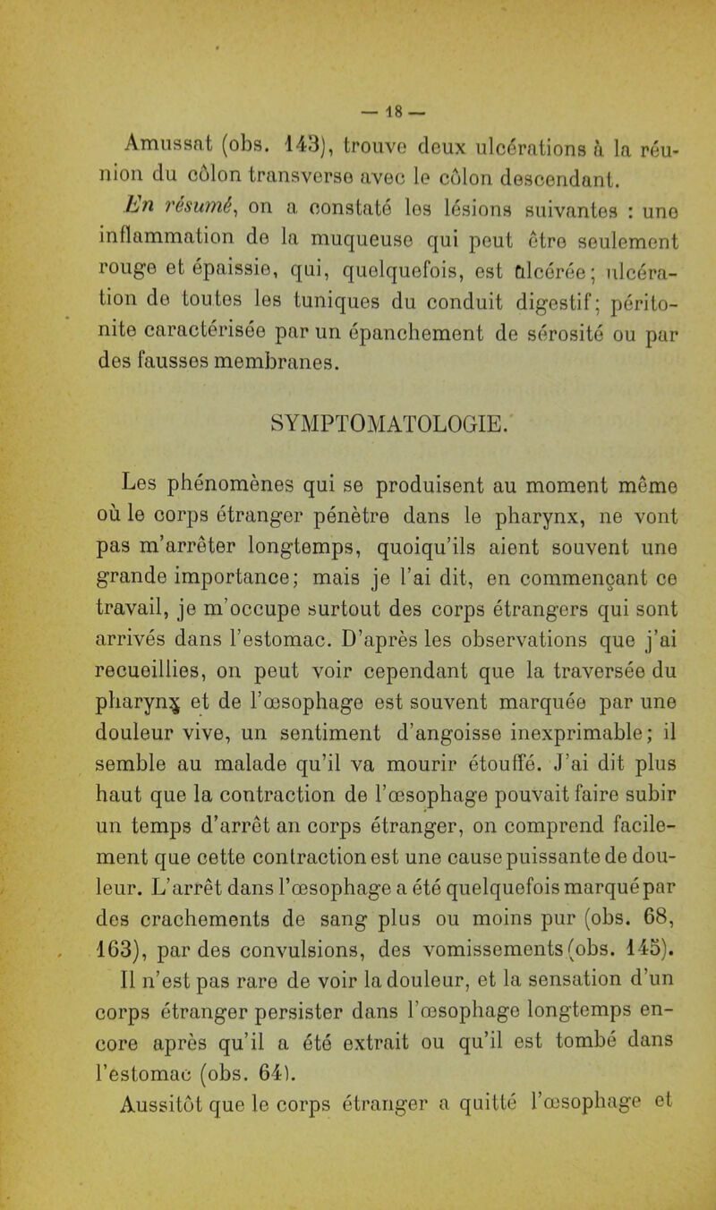 Amussat (obs. 143), trouve deux ulcérations à la réu- nion du côlon transverse avec le côlon descendant. bn résumé, on a constaté les lésions suivantes : une inflammation do la muqueuse qui peut être seulement rouge et épaissie, qui, quelquefois, est Ulcérée; ulcéra- tion de toutes les tuniques du conduit digestif; périto- nite caractérisée par un épanchement de sérosité ou par des fausses membranes. SYMPTOMATOLOGIE. Les phénomènes qui se produisent au moment môme où le corps étranger pénètre dans le pharynx, ne vont pas m’arrêter longtemps, quoiqu’ils aient souvent une grande importance; mais je l’ai dit, en commençant ce travail, je m’occupe surtout des corps étrangers qui sont arrivés dans l’estomac. D’après les observations que j’ai recueillies, on peut voir cependant que la traversée du pharyn$ et de l’œsophage est souvent marquée par une douleur vive, un sentiment d’angoisse inexprimable; il semble au malade qu’il va mourir étouffé. J’ai dit plus haut que la contraction de l’œsophage pouvait faire subir un temps d’arrêt an corps étranger, on comprend facile- ment que cette contraction est une cause puissante de dou- leur. L’arrêt dans l’œsophage a été quelquefois marqué par des crachements de sang plus ou moins pur (obs. 68, 163), par des convulsions, des vomissements (obs. 145). Il n’est pas rare de voir la douleur, et la sensation d’un corps étranger persister dans l'œsophage longtemps en- core après qu’il a été extrait ou qu’il est tombé dans l’estomac (obs. 64). Aussitôt que le corps étranger a quitté l’œsophage et