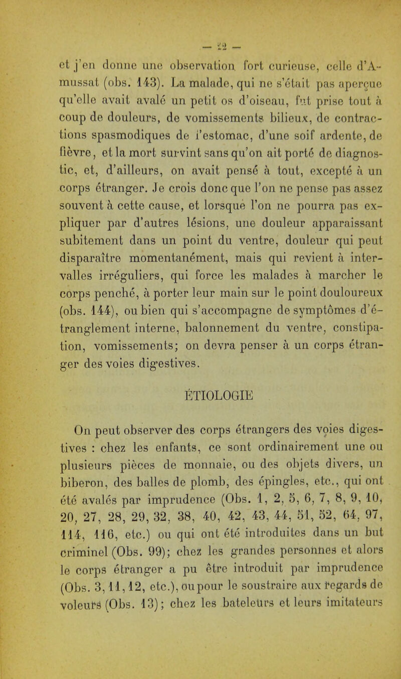 et j’en donne une observation fort curieuse, celle d’A- massât (obs. 143). La malade, qui ne s’était pas aperçue qu’elle avait avalé un petit os d’oiseau, fut prise tout à coup de douleurs, de vomissements bilieux, de contrac- tions spasmodiques de i’estomac, d’une soif ardente, de lièvre, et la mort survint sans qu’on ait porté de diagnos- tic, et, d’ailleurs, on avait pensé à tout, excepté à un corps étranger. Je crois donc que l’on ne pense pas assez souvent à cette cause, et lorsque l’on ne pourra pas ex- pliquer par d’autres lésions, une douleur apparaissant subitement dans un point du ventre, douleur qui peut disparaître momentanément, mais qui revient à inter- valles irréguliers, qui force les malades à marcher le corps penché, à porter leur main sur le point douloureux (obs. 144), ou bien qui s’accompagne de symptômes d’é- tranglement interne, balonnement du ventre, constipa- tion, vomissements; on devra penser à un corps étran- ger des voies digestives. ÉTIOLOGIE On peut observer des corps étrangers des voies diges- tives : chez les enfants, ce sont ordinairement une ou plusieurs pièces de monnaie, ou des objets divers, un biberon, des balles de plomb, des épingles, etc., qui ont été avalés par imprudence (Obs. 1, 2, 5, 6, 7, 8, 9, 10, 20, 27, 28, 29, 32, 38, 40, 42, 43, 44, 51, 52, 04, 97, 114, 116, etc.) ou qui ont été introduites dans un but criminel (Obs. 99); chez les grandes personnes et alors le corps étranger a pu être introduit par imprudence (Obs. 3,11,12, etc.), ou pour le soustraire aux regards de voleurs (Obs. 13); chez les bateleurs et leurs imitateurs