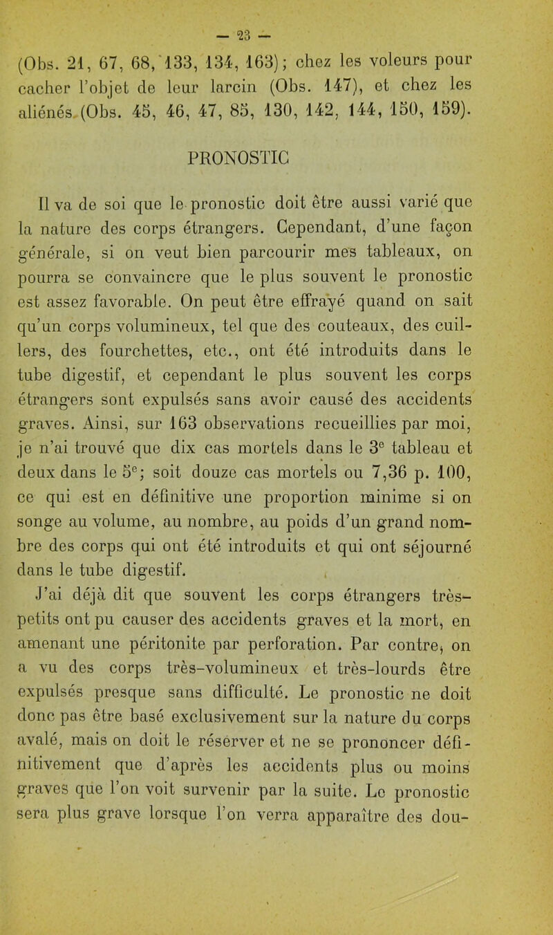 — <23 — (Obs. 21, 67, 68, 133, 134, 163); chez les voleurs pour cacher l’objet de leur larcin (Obs. 147), et chez les aliénés (Obs. 45, 46, 47, 85, 130, 142, 144, 150, 159). PRONOSTIC Il va de soi que le pronostic doit être aussi varié que la nature des corps étrangers. Cependant, d’une façon générale, si on veut bien parcourir mes tableaux, on pourra se convaincre que le plus souvent le pronostic est assez favorable. On peut être effrayé quand on sait qu’un corps volumineux, tel que des couteaux, des cuil- lers, des fourchettes, etc., ont été introduits dans le tube digestif, et cependant le plus souvent les corps étrangers sont expulsés sans avoir causé des accidents graves. Ainsi, sur 163 observations recueillies par moi, je n’ai trouvé que dix cas mortels dans le 3e tableau et deux dans le 5e; soit douze cas mortels ou 7,36 p. 100, ce qui est en définitive une proportion minime si on songe au volume, au nombre, au poids d’un grand nom- bre des corps qui ont été introduits et qui ont séjourné dans le tube digestif. J’ai déjà dit que souvent les corps étrangers très- petits ont pu causer des accidents graves et la mort, en amenant une péritonite par perforation. Par contre* on a vu des corps très-volumineux et très-lourds être expulsés presque sans difficulté. Le pronostic ne doit donc pas être basé exclusivement sur la nature du corps avalé, mais on doit le réserver et ne se prononcer défi- nitivement que d’après les accidents plus ou moins graves que Ton voit survenir par la suite. Le pronostic sera plus grave lorsque l’on verra apparaître des dou-