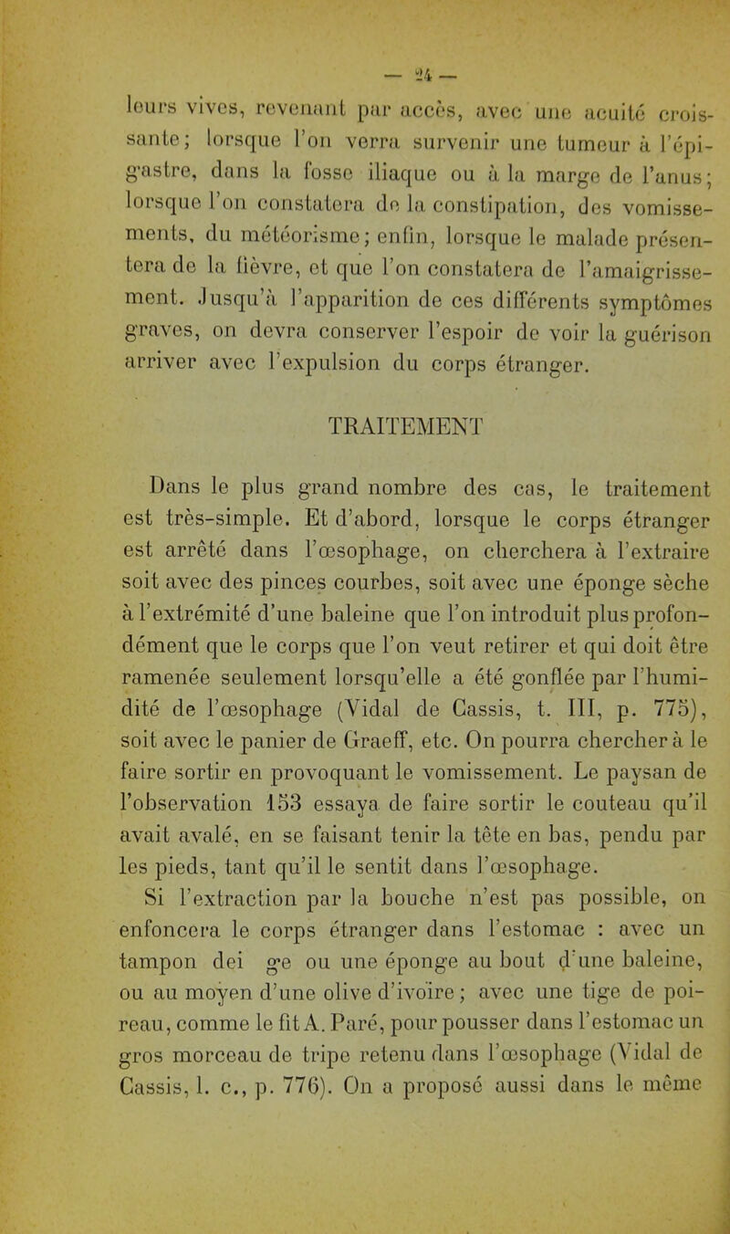 leurs vives, revenant par accès, avec une acuité crois- sante; lorsque l’on verra survenir une tumeur à l'épi- gastre, dans la fosse iliaque ou à la marge de l’anus; lorsque 1 on constatera de la constipation, des vomisse- ments, du météorisme; enfin, lorsque le malade présen- tera de la lièvre, et que 1 on constatera de l’amaigrisse- ment. Jusqu’à l’apparition de ces différents symptômes graves, on devra conserver l’espoir de voir la guérison arriver avec l’expulsion du corps étranger. TRAITEMENT Dans le plus grand nombre des cas, le traitement est très-simple. Et d’abord, lorsque le corps étranger est arrêté dans l’œsophage, on cherchera à l’extraire soit avec des pinces courbes, soit avec une éponge sèche à l’extrémité d’une baleine que l’on introduit plus profon- dément que le corps que l’on veut retirer et qui doit être ramenée seulement lorsqu’elle a été gonflée par l’humi- dité de l’œsophage (Vidal de Cassis, t. III, p. 775), soit avec le panier de Graeff, etc. On pourra cherchera le faire sortir en provoquant le vomissement. Le paysan de l’observation 153 essaya de faire sortir le couteau qu’il avait avalé, en se faisant tenir la tête en bas, pendu par les pieds, tant qu’il le sentit dans l’œsophage. Si l’extraction par la bouche n’est pas possible, on enfoncera le corps étranger dans l’estomac : avec un tampon dei g*e ou une éponge au bout d une baleine, ou au moyen d’une olive d’ivoire ; avec une tige de poi- reau, comme le fit A. Paré, pour pousser dans l’estomac un gros morceau de tripe retenu dans l’œsophage (\ idal de Cassis, 1. c., p. 776). On a proposé aussi dans le même