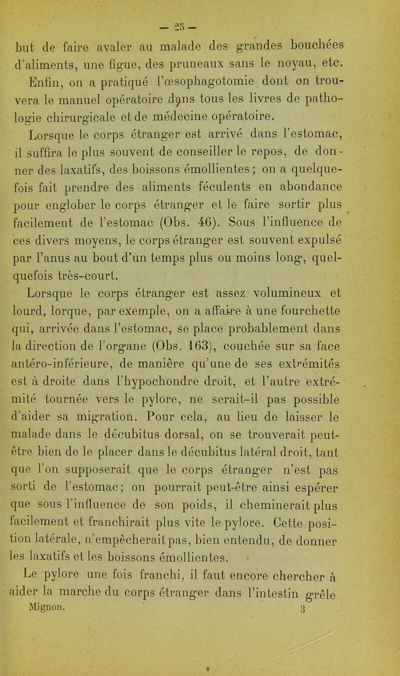 but de faire avaler au malade des grandes bouchées d’aliments, une figue, des pruneaux sans le noyau, etc. Enfin, on a pratiqué l’oesophagotomie dont on trou- vera le manuel opératoire d^ns tous les livres de patho- logie chirurgicale et de médecine opératoire. Lorsque le corps étranger est arrivé dans l’estomac, il suffira le plus souvent de conseiller le repos, de don- ner des laxatifs, des boissons émollientes; on a quelque- fois fait prendre des aliments féculents en abondance pour englober le corps étranger et le faire sortir plus facilement de l’estomac (Obs. 46). Sous l’influence de ces divers moyens, le corps étranger est souvent expulsé par l’anus au bout d’un temps plus ou moins long’, quel- quefois très-court. Lorsque le corps étranger est assez volumineux et lourd, lorque, par exemple, on a affaire à une fourchette qui, arrivée dans l’estomac, se place probablement dans la direction de l’organe (Obs. 163), couchée sur sa face antéro-inférieure, de manière qu’une de ses extrémités est à droite dans l’hypochondre droit, et l’autre extré- mité tournée vers le pylore, ne serait-il pas possible d’aider sa migration. Pour cela, au lieu de laisser le malade dans le décubitus dorsal, on se trouverait peut- être bien de le placer dans le décubitus latéral droit, tant que l’on supposerait que le corps étranger n’est pas sorti de l’estomac; on pourrait peut-être ainsi espérer que sous l’influence de son poids, il cheminerait plus facilement et franchirait plus vite le pylore. Cette posi- tion latérale, n’empêcherait pas, bien entendu, de donner les laxatifs et les boissons émollientes. Le pylore une fois franchi, il faut encore chercher à aider la marche du corps étranger dans l’intestin grêle Mignon. ' 3