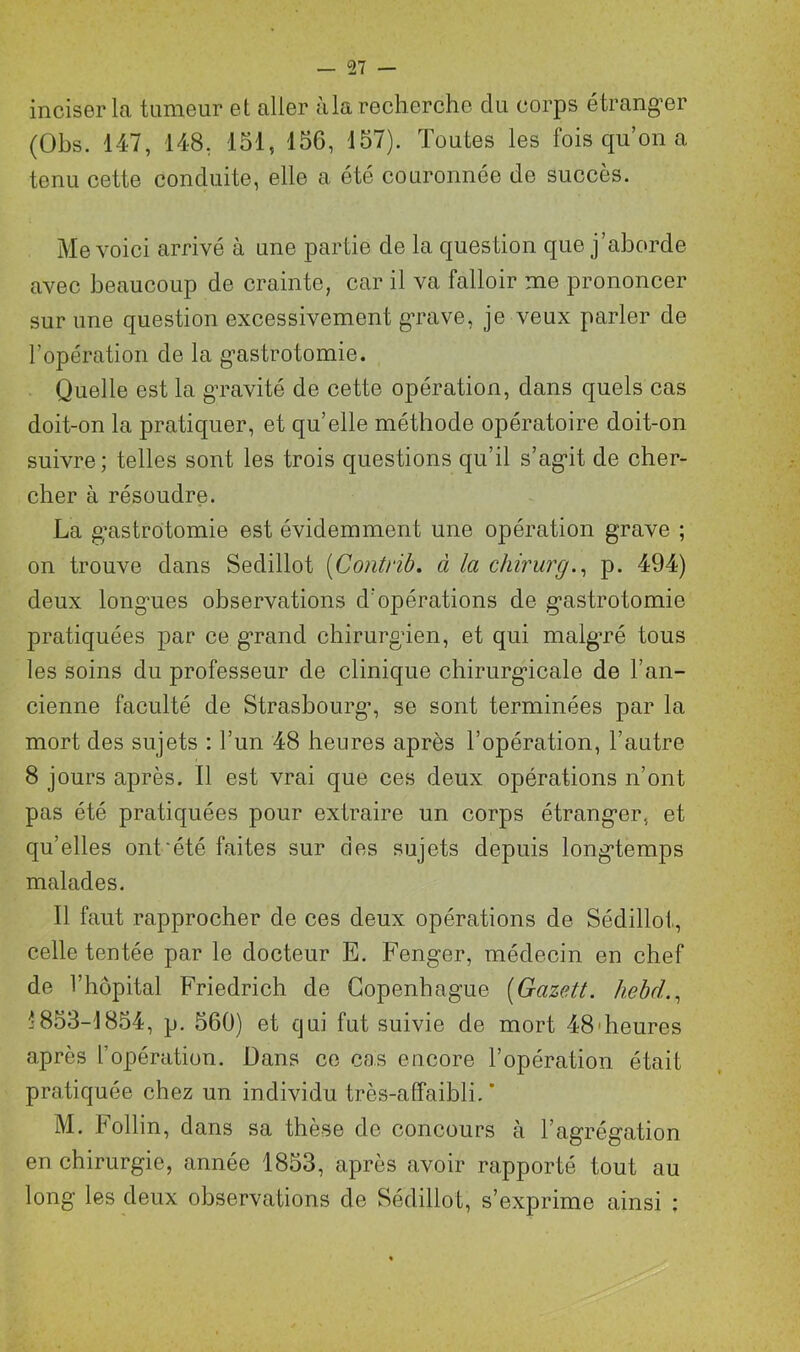 _ ç>7 — inciser la tumeur et aller à la recherche du corps étranger (Obs. 147, 148. 151, 156, 157). Toutes les fois qu’on a tenu cette conduite, elle a été couronnée de succès. Me voici arrivé à une partie de la question que j’aborde avec beaucoup de crainte, car il va falloir me prononcer sur une question excessivement grave, je veux parler de l’opération de la gastrotomie. Quelle est la gravité de cette opération, dans quels cas doit-on la pratiquer, et qu’elle méthode opératoire doit-on suivre; telles sont les trois questions qu’il s’agit de cher- cher à résoudre. La g’astrotomie est évidemment une opération grave ; on trouve dans Sedillot (Contrib. à la chirurg., p. 494) deux longmes observations d’opérations de gastrotomie pratiquées par ce grand chirurgien, et qui malgré tous les soins du professeur de clinique chirurgicale de l’an- cienne faculté de Strasbourg’, se sont terminées par la mort des sujets : l’un 48 heures après l’opération, l’autre 8 jours après. Il est vrai que ces deux opérations n’ont pas été pratiquées pour extraire un corps étranger, et qu’elles ont‘été faites sur des sujets depuis longtemps malades. Il faut rapprocher de ces deux opérations de Sédillot, celle tentée par le docteur E. Fenger, médecin en chef de l’hôpital Friedrich de Copenhague (Gazett. hebd., ^853-1854, p. 560) et qui fut suivie de mort 48'heures après l’opération. Dans ce cas encore l’opération était pratiquée chez un individu très-affaibli. * M. Follin, dans sa thèse de concours à l’agrégation en chirurgie, année 1853, après avoir rapporté tout au long les deux observations de Sédillot, s’exprime ainsi :