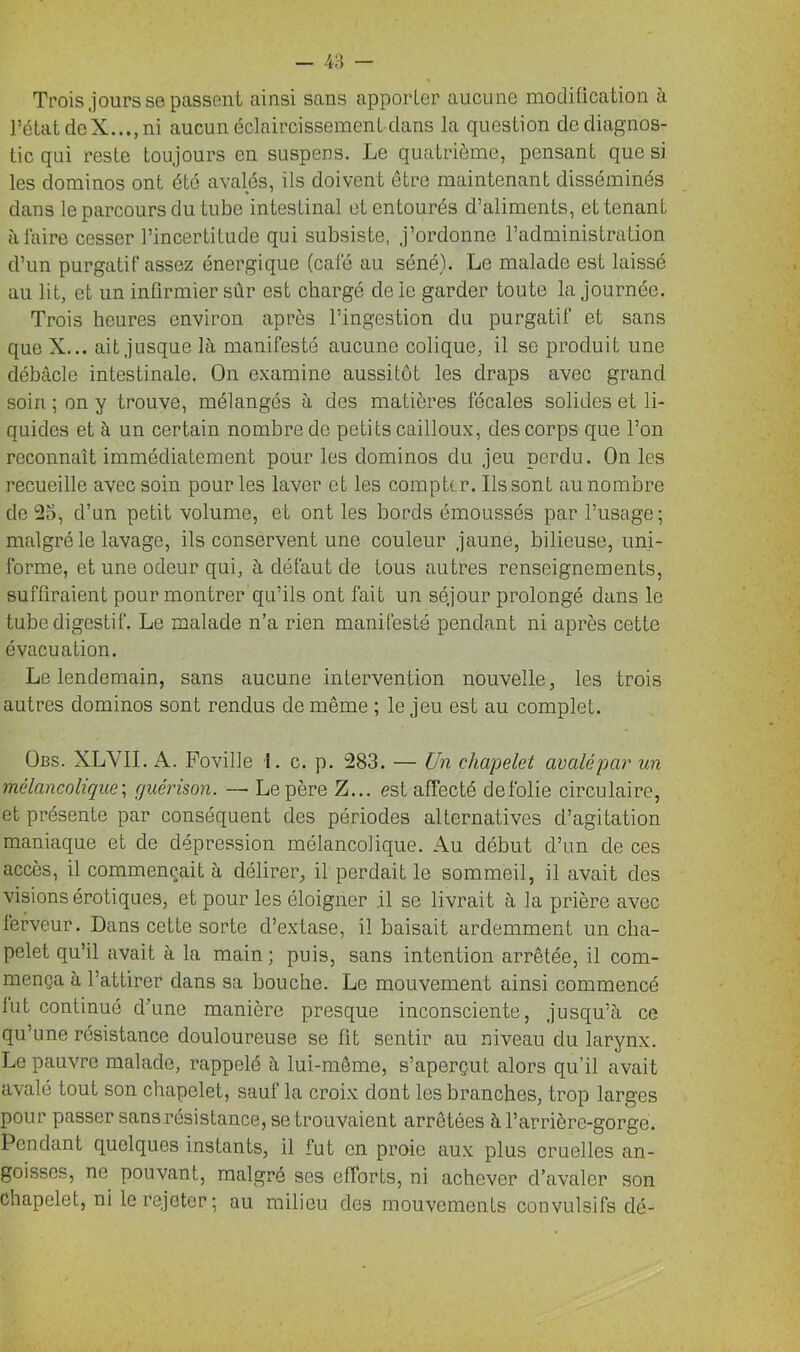 Trois jours se passent ainsi sans apporter aucune modification à l’état deX...,ni aucun éclaircissement dans la question de diagnos- tic qui reste toujours en suspens. Le quatrième, pensant que si les dominos ont été avalés, ils doivent être maintenant disséminés dans le parcours du tube intestinal et entourés d’aliments, et tenant à faire cesser l’incertitude qui subsiste, j’ordonne l’administration d’un purgatif assez énergique (café au séné). Le malade est laissé au lit, et un infirmier sûr est chargé de le garder toute la journée. Trois heures environ après l’ingestion du purgatif et sans que X... ait jusque là manifesté aucune colique, il se produit une débâcle intestinale. On examine aussitôt les draps avec grand soin ; on y trouve, mélangés à des matières fécales solides et li- quides et à un certain nombre de petits cailloux, des corps que l’on reconnaît immédiatement pour les dominos du jeu perdu. On les recueille avec soin pour les laver et les compter. Ils sont au nombre de 25, d’un petit volume, et ont les bords émoussés par l’usage; malgré le lavage, ils conservent une couleur jaune, bilieuse, uni- forme, et une odeur qui, à défaut de tous autres renseignements, suffiraient pour montrer qu’ils ont fait un séjour prolongé dans le tube digestif. Le malade n’a rien manifesté pendant ni après cette évacuation. Le lendemain, sans aucune intervention nouvelle, les trois autres dominos sont rendus de même ; le jeu est au complet. Obs. XLVII. A. Foville I. c. p. 283. — Un chapelet avalé par un mélancolique; guérison. — Le père Z... est affecté de folie circulaire, et présente par conséquent des périodes alternatives d’agitation maniaque et de dépression mélancolique. Au début d’un de ces accès, il commençait à délirer, il perdait le sommeil, il avait des visions érotiques, et pour les éloigner il se livrait à la prière avec lerveur. Dans cette sorte d’extase, il baisait ardemment un cha- pelet qu’il avait à la main ; puis, sans intention arrêtée, il com- mença à l’attirer dans sa bouche. Le mouvement ainsi commencé lut continué d’une manière presque inconsciente, jusqu’à ce qu’une résistance douloureuse se lit sentir au niveau du larynx. Le pauvre malade, rappelé à lui-même, s’aperçut alors qu’il avait avalé tout son chapelet, sauf la croix dont les branches, trop larges pour passer sans résis tance, se trouvaient arrêtées à l’arrière-gorge. Pendant quelques instants, il fut en proie aux plus cruelles an- goisses, ne pouvant, malgré ses efforts, ni achever d’avaler son chapelet, ni le rejeter; au milieu des mouvements convulsifs dé-