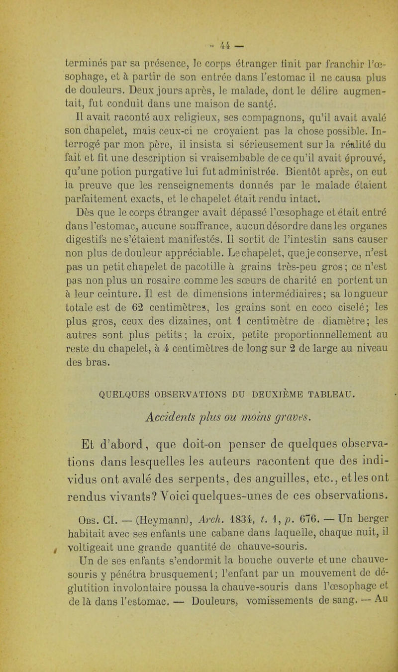 terminus par sa présence, le corps étranger linit par franchir l’œ- sophage, et à partir de son entrée dans l’estomac il ne causa plus de douleurs. Deux jours après, le malade, dont le délire augmen- tait, fut conduit dans une maison de santé. il avait raconté aux religieux, ses compagnons, qu’il avait avalé son chapelet, mais ceux-ci ne croyaient pas la chose possible. In- terrogé par mon père, il insista si sérieusement sur la réalité du fait et lit une description si vraisembablc de ce qu’il avait éprouvé, qu’une potion purgative lui fut administrée. Bientôt après, on eut la preuve que les renseignements donnés par le malade étaient parfaitement exacts, et le chapelet était rendu intact. Dès que le corps étranger avait dépassé l’œsophage et était entré dans l’estomac, aucune souffrance, aucun désordre dans les organes digestifs ne s’étaient manifestés. Il sortit de l’intestin sans causer non plus de douleur appréciable. Le chapelet, que je conserve, n’est pas un petit chapelet de pacotille à grains très-peu gros; ce n’est pas non plus un rosaire comme les sœurs de charité en portent un à leur ceinture. Il est de dimensions intermédiaires; sa longueur totale est de 62 centimètres, les grains sont en coco ciselé; les plus gros, ceux des dizaines, ont I centimètre de diamètre; les autres sont plus petits ; la croix, petite proportionnellement au reste, du chapelet, à 4 centimètres de long sur 2 de large au niveau des bras. QUELQUES OBSERVATIONS DU DEUXIÈME TABLEAU. Accidents plus ou moins graves. Et d’abord, que doit-on penser de quelques observa- tions dans lesquelles les auteurs racontent que des indi- vidus ont avalé des serpents, des anguilles, etc., etlesont rendus vivants? Voici quelques-unes de ces observations. Obs. CI. — (Heymann), Arch. 1834, t. 1, p. 676. — Un berger habitait avec ses enfants une cabane dans laquelle, chaque nuit, il voltigeait une grande quantité de chauve-souris. Un de ses enfants s’endormit la bouche ouverte et une chauve- souris y pénétra brusquemenL; l’enfant par un mouvement de dé- glutition involontaire poussa la chauve-souris dans l’œsophage et de là dans l’estomac. — Douleurs, vomissements de sang. — Au