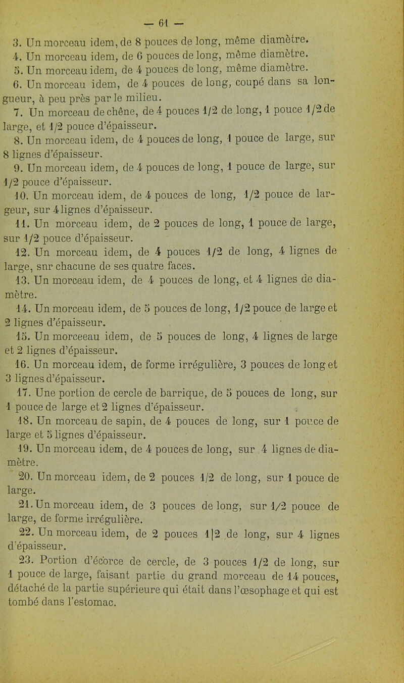 3. Un morceau idem, de 8 pouces de long, même diamètre. 4. Un morceau idem, de G pouces de long, même diamètre. 3. Un morceau idem, de 4 pouces de long, même diamètre. 6. Un morceau idem, de 4 pouces de long, coupé dans sa lon- gueur, à peu près par le milieu. 7. Un morceau de chêne, de 4 pouces 1/2 de long, 1 pouce 1/2 de large, et d/2 pouce d’épaisseur. 8. Un morceau idem, de 4 pouces de long, I pouce de large, sur 8 lignes d’épaisseur. 9. Un morceau idem, de 4 pouces de long, 1 pouce de large, sur 1 /2 pouce d’épaisseur. 10. Un morceau idem, de 4 pouces de long, 1/2 pouce de lar- geur, sur Alignes d’épaisseur. 11. Un morceau idem, de 2 pouces de long, 1 pouce de large, sur 1/2 pouce d’épaisseur. 12. Un morceau idem, de 4 pouces 1/2 de long, 4 lignes de large, snr chacune de ses quatre faces. 13. Un morceau idem, de 4 pouces de long,, et 4 lignes de dia- mètre. 14. Un morceau idem, de 5 pouces de long, 1/2 pouce de large et 2 lignes d’épaisseur. 15. Un morceeau idem, de 5 pouces de long, 4 lignes de large et 2 lignes d’épaisseur. 16. Un morceau idem, de forme irrégulière, 3 pouces de long et 3 lignes d’épaisseur. 17. Une portion de cercle de barrique, de 5 pouces de long, sur 1 pouce de large et 2 lignes d’épaisseur. 18. Un morceau de sapin, de 4 pouces de long, sur 1 pouce de large et 5 lignes d’épaisseur. 19. Un morceau idem, de 4 pouces de long, sur 4 lignes de dia- mètre. 20. Un morceau idem, de 2 pouces 1/2 de long, sur 1 pouce de large. 21. Un morceau idem, de 3 pouces de long, sur 1/2 pouce de large, de forme irrégulière. 22. Un morceau idem, de 2 pouces 1|2 de long, sur 4 lignes d’épaisseur. 23. Portion d’éc'orce de cercle, de 3 pouces 1/2 de long, sur 1 pouce de large, faisant partie du grand morceau de 14 pouces, détaché de la partie supérieure qui était dans l’œsophage et qui est tombé dans l’estomac.