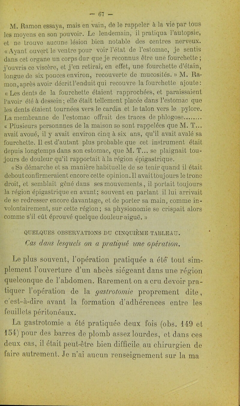 M. ftamon essaya, mais en vain, de le rappeler h la vie par tous les moyens en son pouvoir. Le lendemain, il pratiqua 1 autopsie, et ne trouve aucune lésion bien notable des centres nerveux. « Ayant ouvert le ventre pour voir l’état de l’estomac, je sentis dans cet organe un corps dur que je reconnus être une fourchette ; j’ouvris ce viscère, et j’en retirai, en effet, une fourchette d’étain, longue de six pouces environ, recouverte de mucosités. » M. Ra- mon, après avoir décrit l’enduit qui recouvre la fourchette ajoute: « Les dents de la fourchette étaient rapprochées, et paraissaient l'avoir été à dessein ; elle était tellement placée dans l’estomac que les dents étaient tournées vers le cardia et le talon vers le pylore. La membranne de l’estomac offrait des traces de phlogose « Plusieurs personnnes de la maison se sont rappelées que M. T... avait avoué, il y avait environ cinq à six ans, qu’il avait avalé sa fourchette. Il est d’autant plus probable que cet instrument était depuis longtemps dans son estomac, que M. T... se plaignait tou- jours de douleur qu’il rapportait à la région épigastrique. «Sa démarche et sa manière habituelle de se tenir quand il était debout confirmeraient encore cette opinion.il avaittoujours le tronc droit, et semblait gêné dans ses mouvements, il portait toujours la région épigastrique en avant; souvent en parlant il lui arrivait de se redresser encore davantage, et de porter sa main, comme in- volontairement, sur cette région ; sa physionomie se crispait alors comme s’il eût éprouvé quelque douleur aiguë. » QUELQUES OBSERVATIONS DU CINQUIÈME TABLEAU. Cas clans lesquels on a pratiqué une opération. Le plus souvent, l’opération pratiquée a été' tout sim- plement l’ouverture d’un abcès siégeant clans une région quelconque de l’abdomen. Rarement on a cru devoir pra- tiquer l’opération de la gastrotomie proprement dite, c'est-à-dire avant la formation d’adhérences entre les feuillets péritonéaux. La gastrotomie a été pratiquée deux fois (obs. 149 et loi) pour des barres de plomb assez lourdes, et dans ces deux cas, il était peut-être bien difficile au chirurgien de faire autrement. Je n’ai aucun renseignement sur la ma