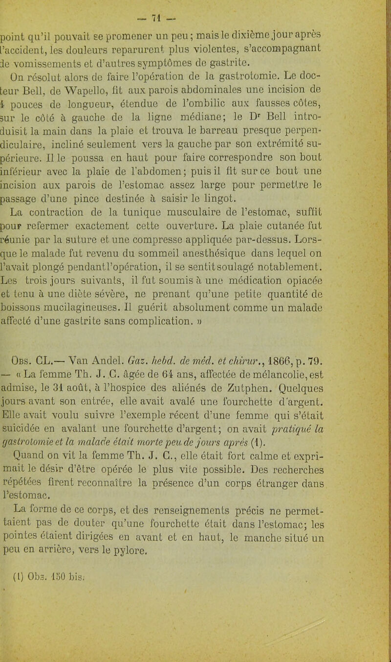 point qu’il pouvait se promener un peu ; mais le dixième jour après l’accident, les douleurs reparurent plus violentes, s’accompagnant de vomissements et d’autres symptômes de gastrite. ün résolut alors de faire l’opération de la gastrotomie. Le doc- teur Bell, de Wapello, lit aux parois abdominales une incision de i pouces de longueur, étendue de l’ombilic aux fausses côtes, sur le côté û gauche de la ligne médiane; le Dr Bell intro- duisit la main dans la plaie et trouva le barreau presque perpen- diculaire, incliné seulement vers la gauche par son extrémité su- périeure. Il le poussa en haut pour faire correspondre son bout inférieur avec la plaie de l’abdomen; puis il lit sur ce bout une incision aux parois de l’estomac assez large pour permettre le passage d’une pince destinée à saisir le lingot. La contraction de la tunique musculaire de l’estomac, suffit pour refermer exactement cette ouverture. La plaie cutanée fut réunie par la suture et une compresse appliquée par-dessus. Lors- que le malade fut revenu du sommeil anesthésique dans lequel on l’avait plongé pendantl’opération, il se sentit soulagé notablement. Les trois jours suivants, il fut soumis à une médication opiacée et tenu à une diète sévère, ne prenant qu’une petite quantité de boissons mucilagineuses. Il guérit absolument comme un malade affecté d’une gastrite sans complication. » Obs. CL.— Van Andel. Gaz. hebd. de mêd. et chirur., 1866, p. 79. — « La femme Th. J. C. âgée de 64 ans, affectée de mélancolie, est admise, le 31 août, à l’hospice des aliénés de Zutphen. Quelques jours avant son entrée, elle avait avalé une fourchette d'argent. Elle avait voulu suivre l’exemple récent d’une femme qui s’était suicidée en avalant une fourchette d’argent; on avait pratiqué la gastrotomie et la malade était morte peu de jours après (1). Quand on vit la femme Th. J. C., elle était fort calme et expri- mait le désir d’être opérée le plus vite possible. Des recherches répétées firent reconnaître la présence d’un corps étranger dans l’estomac. La forme de ce corps, et des renseignements précis ne permet- taient pas de douter qu’une fourchette était dans l’estomac; les pointes étaient dirigées en avant et en haut, le manche situé un peu en arrière, vers le pylore. (I) Obs. ISO bis.
