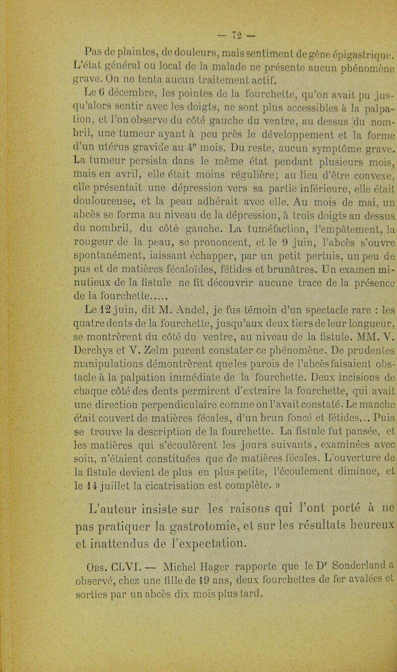 Pîis de plaintes, tic douleurs, mais sentiment de gêne épigastrique. L’état général ou local de la malade ne présente aucun phénomène grave. On ne tenta aucun traitement actif. Le G décembre, les pointes de la fourchette, qu’on avait pu jus- qu’alors sentir avec les doigts, ne sont plus accessibles à la palpa- tion, et l’on observe du côté gauche du ventre, au dessus 'du nom- bril, une tumeur ayant à peu près le développement et la forme d’un utérus gravide au 4e mois. Du reste, aucun symptôme grave. La tumeur persista dans le même état pendant plusieurs mois, mais en avril, elle était moins régulière; au lieu d’être convexe, elle présentait une dépression vers sa partie inférieure, elle était douloureuse, et la peau adhérait avec elle. Au mois de mai, un abcès se forma au niveau de la dépression, à trois doigts au dessus du nombril, du côté gauche. La tuméfaction, l’empâtement, la rougeur de la peau, se prononcent, et le 9 juin, l’abcès s’ouvre spontanément, laissant échapper, par un petit pertuis, un peu de pus et de matières fécaloïdes, fétides et brunâtres. Un examen mi- nutieux de la fistule ne lit découvrir aucune trace de la présence de la fourchette Le 12 juin, dit M. Andel, je fus témoin d’un spectacle rare : les quatre dents de la fourchette, jusqu’aux deux tiers de leur longueur, se montrèrent du côté du ventre, au niveau de la fistule. MM. V. Derchys et V. Zelm purent constater ce phénomène. De prudentes manipulations démontrèrent queles parois de l’abcès faisaient obs- tacle à la palpation immédiate de la fourchette. Deux incisions de chaque côté des dents permirent d’extraire la fourchette, qui avait une direction perpendiculaire comme on l’avait constaté-Le manche était couvert de matières fécales, d’un brun foncé et fétides,.. Puis se trouve la description de la fourchette. La fistule fut pansée, et les matières qui s’écoulèrent les jours suivants, examinées avec soin, n’étaient constituées que de matières fécales. L’ouverture de la fistule devient de plus en plus petite, l’écoulement diminue, et le 14 juillet la cicatrisation est complète. » L’auteur insiste sur les raisons qui l’ont porté à ne pas pratiquer la gastrotomie, et sur les résultats heureux et inattendus de l’expectation. Ods. CLVI. — Michel Ilager rapporte que le Dr Sondcrland a observé, chez une fille de -19 ans, deux fourchettes de fer avalées et sorties par un abcès dix mois plus tard.