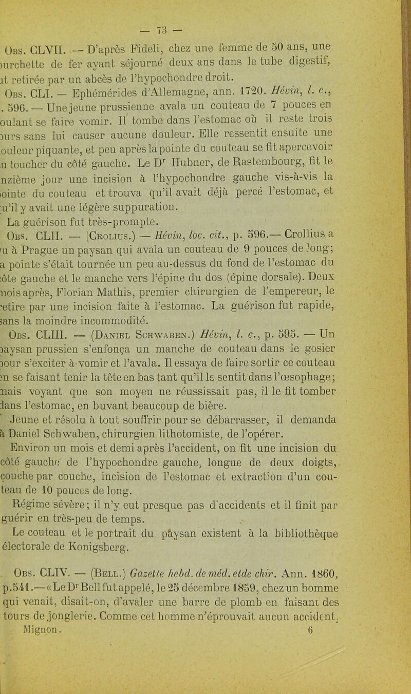 Obs. CLVII. — D’après Pideli, chez une femme de 50 ans, une )urchelte de fer ayant séjourné deux ans dans le tube digestif, it retirée par un abcès de l’hypochondrc droit. Obs. CLI. — Ephémérides d'Allemagne, ann. 1720. H coin, l. c., . 596. _ Une jeune prussienne avala un couteau de 7 pouces en oulant se faire vomir. Il tombe dans 1 estomac où il reste trois Durs sans lui causer aucune douleur. Elle ressentit ensuite une ouleur piquante, et peu après la pointe du couteau se fit apercevoir ,u toucher du côté gauche. Le Dr Iiubner, de Rastembourg, lit le nzième jour une incision à l’hypochondre gauche vis-à-vis la iointe du couteau et trouva qu’il avait déjà percé l’estomac, et u’ily avait une légère suppuration. La guérison fut très-prompte. Obs. CLII. — (Crolius.) — Révin, toc. cit., p. 596.— Crollius a m à Prague un paysan qui avala un couteau de 9 pouces de long; a pointe s’était tournée un peu au-dessus du fond de l’estomac du ;ôte gauche et le manche vers l’épine du dos (épine dorsale). Deux mois après, Florian Mathis, premier chirurgien de l’empereur, le ’etire par une incision faite à l’estomac. La guérison fut rapide, sans la moindre incommodité. Obs. CLII1. — (Daniel Schwaben.) Révin, l. c., p. 595. — Un Daysan prussien s’enfonça un manche de couteau dans le gosier Dour s’exciter à vomir et l’avala. Il essaya de faire sortir ce couteau m se faisant tenir la tête en bas tant qu’il le sentit dans l’œsophage; nais voyant que son moyen ne réussissait pas, il le lit tomber :lans l’estomac, en buvant beaucoup de bière. Jeune et résolu à tout souffrir pour se débarrasser, il demanda à Daniel Schwaben, chirurgien lithotomiste, de l’opérer. Environ un mois et demi après l’accident, on fit une incision du côté gauche de l’hypochondre gauche, longue de deux doigts, couche par couche, incision de l’estomac et extraction d’un cou- teau de 10 pouces de long. Régime sévère; il n’y eut presque pas d'accidents et il finit par guérir en très-peu de temps. Le couteau et le portrait du pàysan existent à la bibliothèque électorale de Konigsberg. Obs. CLIV. — (Dell.) Gazette hebd.demécl.etde chir. Ann. 1860, p.541.— « Le D1' Bell fut appelé, le25 décembre 1859, chczun homme qui venait, disait-on, d’avaler une barre de plomb en faisant des tours de jonglerie. Comme cet homme n'éprouvait aucun accident. Mignon. (j