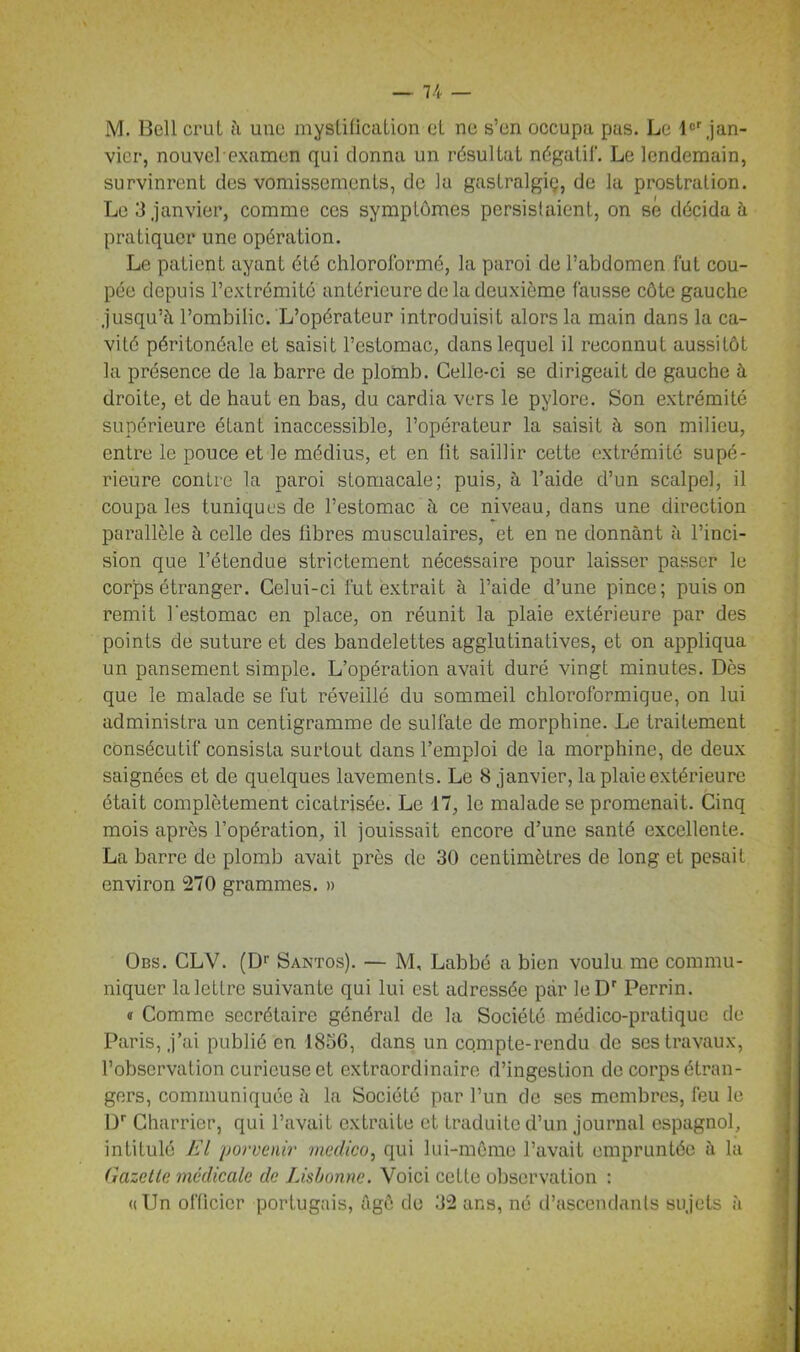 M. Bell crut à une mystification et ne s’en occupa pas. Le lor jan- vier, nouvel examen qui donna un résultat négatif. Le lendemain, survinrent des vomissements, de la gastralgiç, de la prostration. Le 3 janvier, comme ces symptômes persistaient, on se décidai pratiquer une opération. Le patient ayant été chloroformé, la paroi de l’abdomen fut cou- pée depuis l’extrémité antérieure de la deuxième fausse côte gauche jusqu’à l’ombilic. L’opérateur introduisit alors la main dans la ca- vité péritonéale et saisit l’estomac, dans lequel il reconnut aussitôt la présence de la barre de plomb. Celle-ci se dirigeait de gauche à droite, et de haut en bas, du cardia vers le pylore. Son extrémité supérieure étant inaccessible, l’opérateur la saisit à son milieu, entre le pouce et le médius, et en fit saillir cette extrémité supé- rieure contre la paroi stomacale; puis, à l’aide d’un scalpel, il coupa les tuniques de l’estomac à ce niveau, dans une direction parallèle à celle des fibres musculaires, et en ne donnant à l’inci- sion que l’étendue strictement nécessaire pour laisser passer le corps étranger. Celui-ci fut extrait à l’aide d’une pince; puis on remit l'estomac en place, on réunit la plaie extérieure par des points de suture et des bandelettes agglutinatives, et on appliqua un pansement simple. L’opération avait duré vingt minutes. Dès que le malade se fut réveillé du sommeil chloroformique, on lui administra un centigramme de sulfate de morphine. Le traitement consécutif consista surtout dans l’emploi de la morphine, de deux saignées et de quelques lavements. Le 8 janvier, la plaie extérieure était complètement cicatrisée. Le 17, le malade se promenait. Cinq mois après l’opération, il jouissait encore d’une santé excellente. La barre de plomb avait près de 30 centimètres de long et pesait environ 270 grammes. » Obs. CLV. (Dr Santos). — M, Labbé a bien voulu me commu- niquer la lettre suivante qui lui est adressée par leDr Perrin. « Comme secrétaire général de la Société médico-pratique de Paris, j’ai publié en 1856, dans un compte-rendu de ses travaux, l’observation curieuse et extraordinaire d’ingestion de corps étran- gers, communiquée à la Société par l’un de ses membres, feu le Dr Charrier, qui l’avait extraite et traduite d’un journal espagnol, intitulé El porvenir medico, qui lui-même l’avait empruntée à la Gazette, médicale de Lisbonne. Voici cette observation : «Un officier portugais, âge de 32 ans, né d’ascendants sujets à